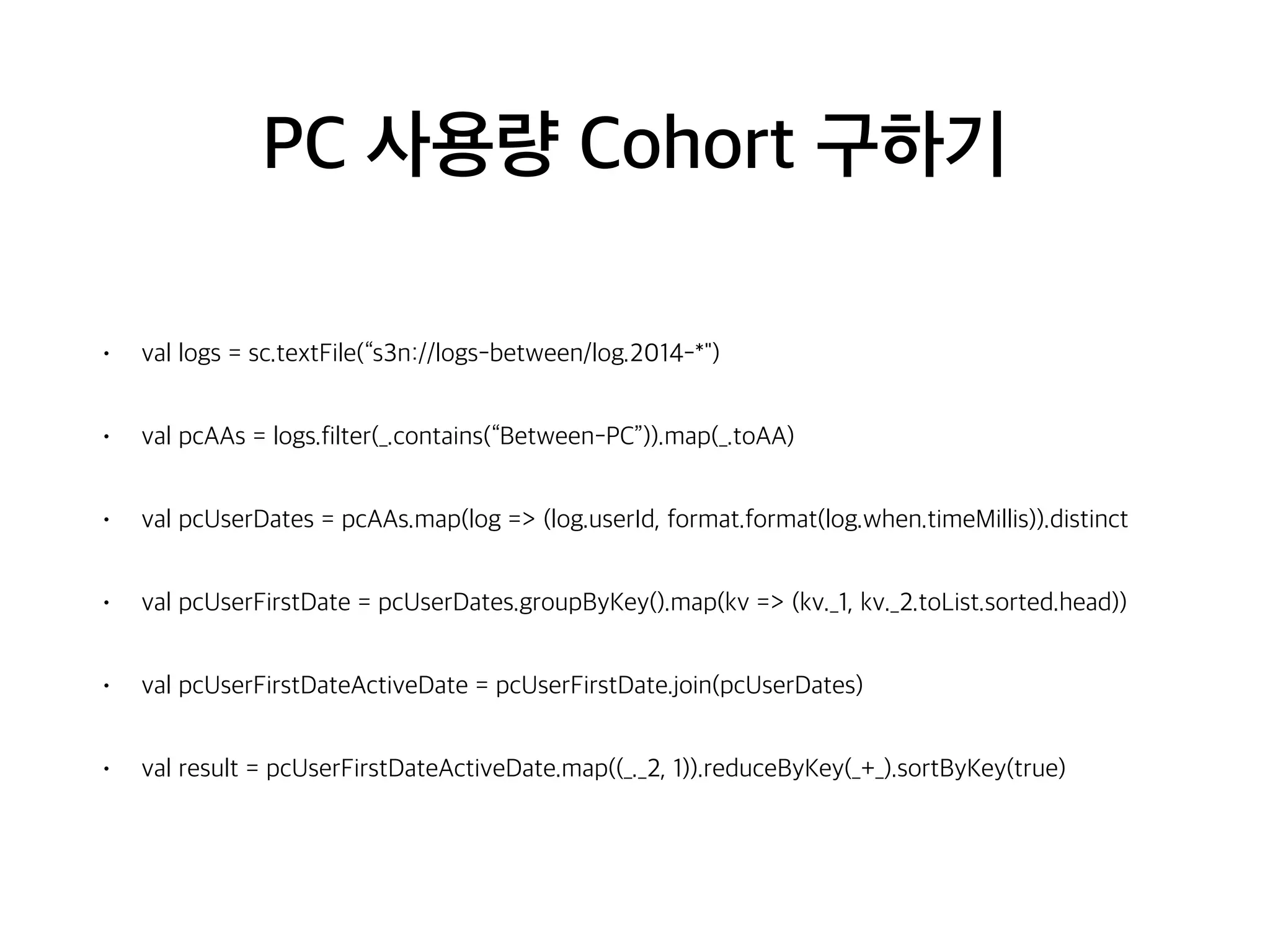 PC 사용량 Cohort 구하기
• val logs = sc.textFile(“s3n://logs-between/log.2014-*")
• val pcAAs = logs.filter(_.contains(“Between-PC”)).map(_.toAA)
• val pcUserDates = pcAAs.map(log => (log.userId, format.format(log.when.timeMillis)).distinct
• val pcUserFirstDate = pcUserDates.groupByKey().map(kv => (kv._1, kv._2.toList.sorted.head))
• val pcUserFirstDateActiveDate = pcUserFirstDate.join(pcUserDates)
• val result = pcUserFirstDateActiveDate.map((_._2, 1)).reduceByKey(_+_).sortByKey(true)
 