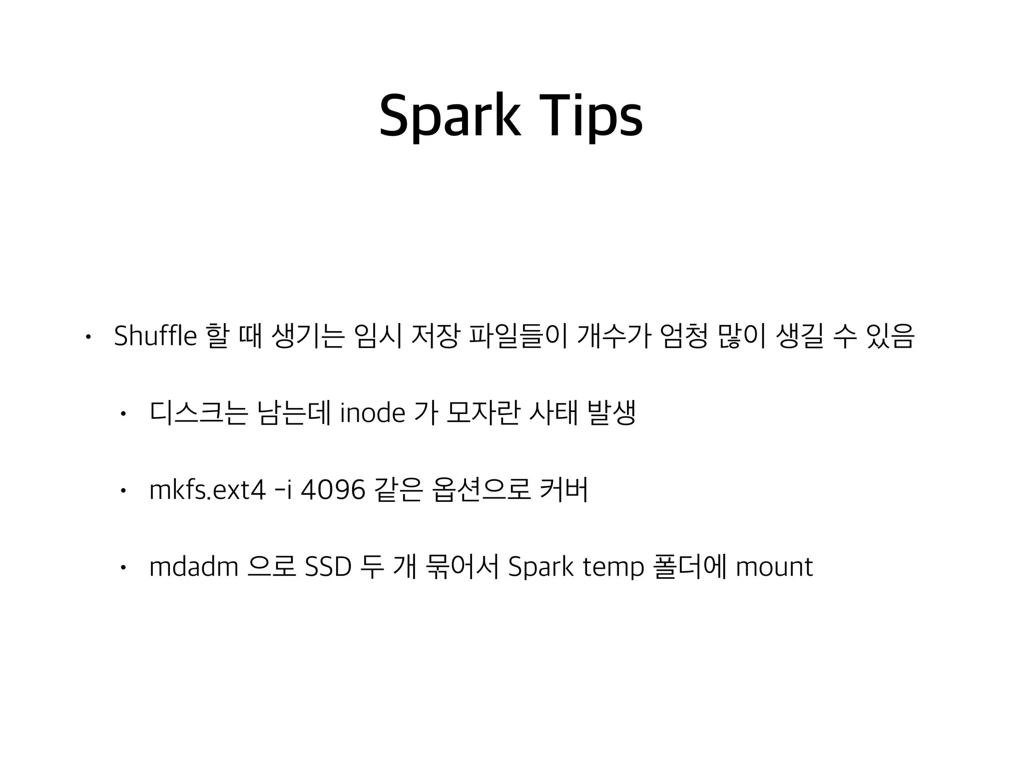 Spark Tips
• Shuffle 할 때 생기는 임시 저장 파일들이 개수가 엄청 많이 생길 수 있음
• 디스크는 남는데 inode 가 모자란 사태 발생
• mkfs.ext4 -i 4096 같은 옵션으로 커버
• mdadm 으로 SSD 두 개 묶어서 Spark temp 폴더에 mount
 