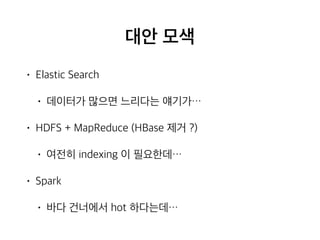 대안 모색
• Elastic Search
• 데이터가 많으면 느리다는 얘기가…
• HDFS + MapReduce (HBase 제거 ?)
• 여전히 indexing 이 필요한데…
• Spark
• 바다 건너에서 hot 하다는데…
 