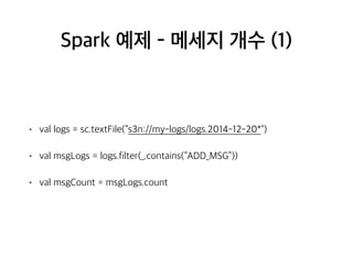 Spark 예제 - 메세지 개수 (1)
• val logs = sc.textFile(“s3n://my-logs/logs.2014-12-20*")
• val msgLogs = logs.filter(_.contains(“ADD_MSG”))
• val msgCount = msgLogs.count
 