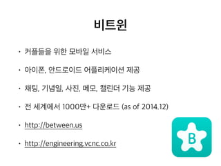 비트윈
• 커플들을 위한 모바일 서비스
• 아이폰, 안드로이드 어플리케이션 제공
• 채팅, 기념일, 사진, 메모, 캘린더 기능 제공
• 전 세계에서 1000만+ 다운로드 (as of 2014.12)
• http://between.us
• http://engineering.vcnc.co.kr
 