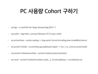PC 사용량 Cohort 구하기
• val logs = sc.textFile(“s3n://logs-between/log.2014-*")
• val pcAAs = logs.filter(_.contains(“Between-PC”)).map(_.toAA)
• val pcUserDates = pcAAs.map(log => (log.userId, format.format(log.when.timeMillis)).distinct
• val pcUserFirstDate = pcUserDates.groupByKey().map(kv => (kv._1, kv._2.toList.sorted.head))
• val pcUserFirstDateActiveDate = pcUserFirstDate.join(pcUserDates)
• val result = pcUserFirstDateActiveDate.map((_._2, 1)).reduceByKey(_+_).sortByKey(true)
 