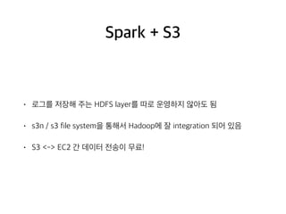 Spark + S3
• 로그를 저장해 주는 HDFS layer를 따로 운영하지 않아도 됨
• s3n / s3 file system을 통해서 Hadoop에 잘 integration 되어 있음
• S3 <-> EC2 간 데이터 전송이 무료!
 