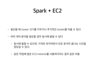 Spark + EC2
• 필요할 때 cluster 크기를 키우거나 추가적인 cluster를 띄울 수 있다
• 여러 개의 분석을 필요할 경우 동시에 돌릴 수 있다
• 동시에 돌릴 수 있으면, 가격은 유지하면서 모든 분석이 끝나는 시간을
앞당길 수 있다.
• 같은 작업에 많은 EC2 instance를 사용하더라도 결국 같은 비용
 