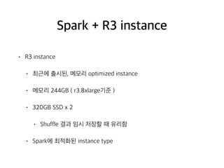 Spark + R3 instance
• R3 instance
• 최근에 출시된, 메모리 optimized instance
• 메모리 244GB ( r3.8xlarge기준 )
• 320GB SSD x 2
• Shuffle 결과 임시 저장할 때 유리함
• Spark에 최적화된 instance type
 