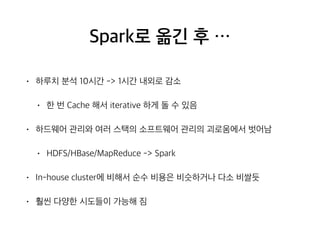 Spark로 옮긴 후 …
• 하루치 분석 10시간 -> 1시간 내외로 감소
• 한 번 Cache 해서 iterative 하게 돌 수 있음
• 하드웨어 관리와 여러 스택의 소프트웨어 관리의 괴로움에서 벗어남
• HDFS/HBase/MapReduce -> Spark
• In-house cluster에 비해서 순수 비용은 비슷하거나 다소 비쌀듯
• 훨씬 다양한 시도들이 가능해 짐
 
