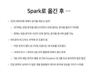 Spark로 옮긴 후 …
• 1년치 데이터에 대해서 분석을 해보고 싶어!
• 과거에는 당일 분석을 중단시키면서 오래 걸리는 분석을 돌리기 어려움
• 현재는 당일 분석과 시간이 오래 걸리는 분석을 동시에 실행 가능
• 비트윈의 버그/이슈 추적에 큰 도움이 됨
• 어떤 유저가 앱이 로그아웃 되었다는 데 이유를 모르겠다
• 서버의 버그 + 유저의 3달 전의 행동에 의해서 생긴 문제
• 3달 치의 해당 유저의 행동 로그와 Exception 로그를 비교 분석하여 원인 발견
• 진입 장벽이 낮아져 더 많은 개발 팀원들이 데이터 분석에 관심을 가지기 시작함
 