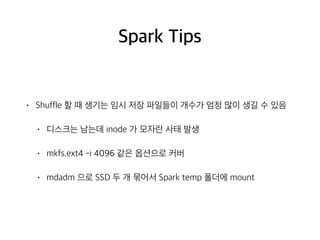 Spark Tips
• Shuffle 할 때 생기는 임시 저장 파일들이 개수가 엄청 많이 생길 수 있음
• 디스크는 남는데 inode 가 모자란 사태 발생
• mkfs.ext4 -i 4096 같은 옵션으로 커버
• mdadm 으로 SSD 두 개 묶어서 Spark temp 폴더에 mount
 