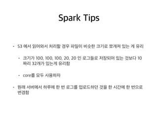 Spark Tips
• S3 에서 읽어와서 처리할 경우 파일이 비슷한 크기로 쪼개져 있는 게 유리
• 크기가 100, 100, 100, 20, 20 인 로그들로 저장되어 있는 것보다 10
짜리 32개가 있는게 유리함
• core를 모두 사용하자
• 원래 서버에서 하루에 한 번 로그를 업로드하던 것을 한 시간에 한 번으로
변경함
 