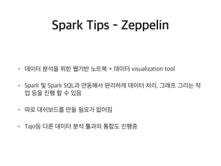 Spark Tips - Zeppelin
• 데이터 분석을 위한 웹기반 노트북 + 데이터 visualization tool
• Spark 및 Spark SQL과 연동해서 편리하게 데이터 처리, 그래프 그리는 작
업 등을 진행 할 수 있음
• 따로 대쉬보드를 만들 필요가 없어짐
• Tajo등 다른 데이터 분석 툴과의 통합도 진행중
 