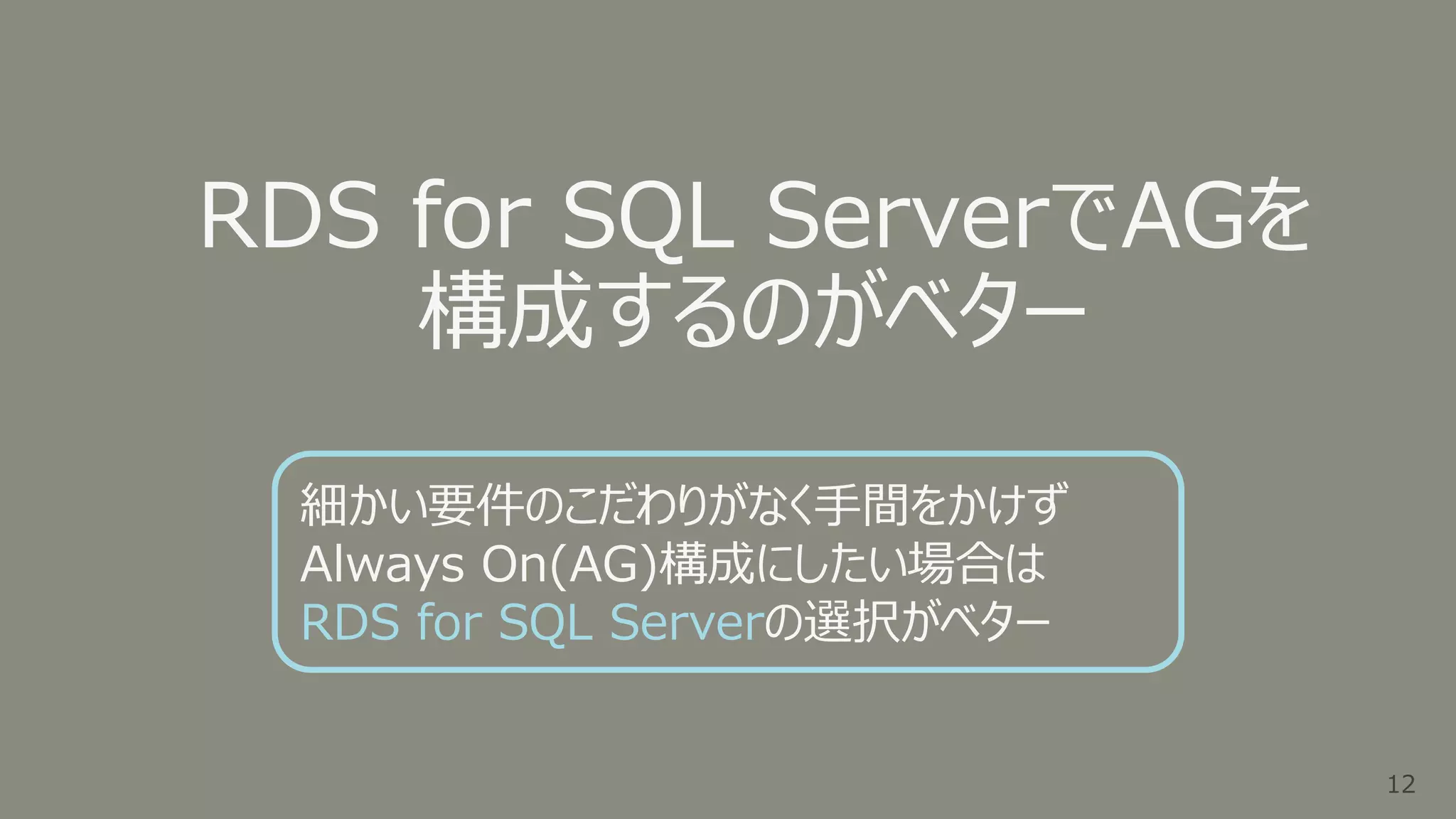 12
12
RDS for SQL ServerでAGを
構成するのがベター
細かい要件のこだわりがなく手間をかけず
Always On(AG)構成にしたい場合は
RDS for SQL Serverの選択がベター
 
