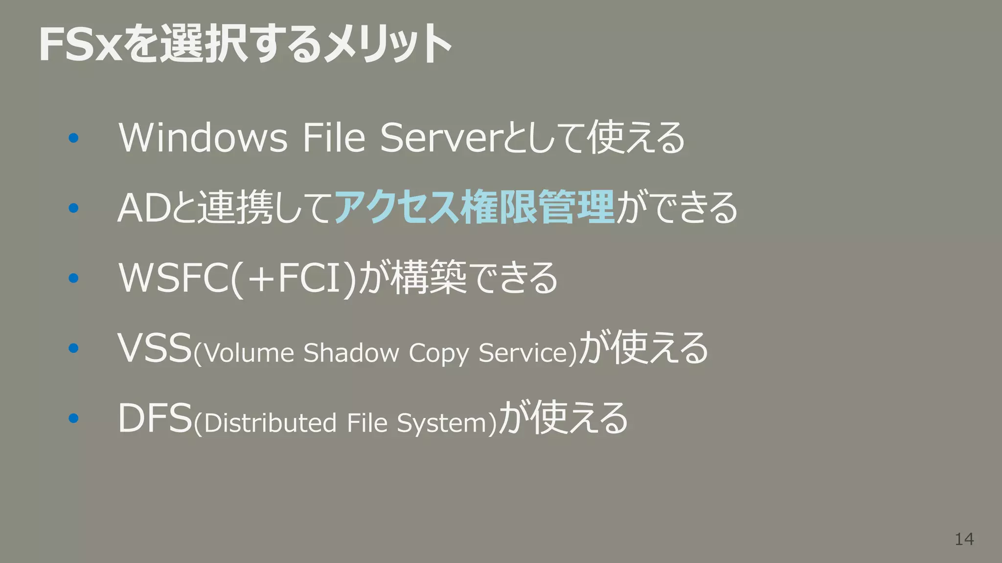 14
14
FSxを選択するメリット
• Windows File Serverとして使える
• ADと連携してアクセス権限管理ができる
• WSFC(+FCI)が構築できる
• VSS(Volume Shadow Copy Service)が使える
• DFS(Distributed File System)が使える
 