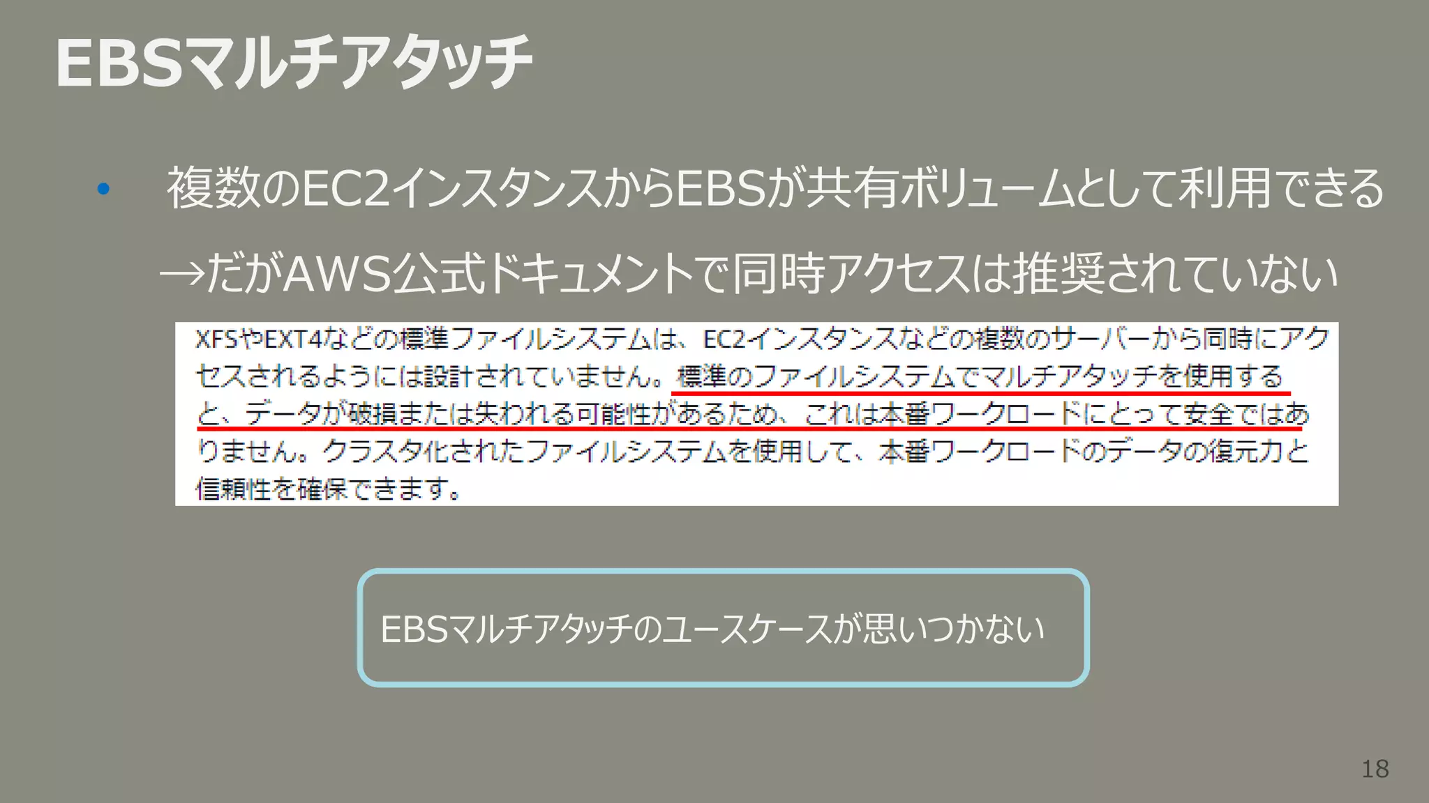 18
18
EBSマルチアタッチ
• 複数のEC2インスタンスからEBSが共有ボリュームとして利用できる
→だがAWS公式ドキュメントで同時アクセスは推奨されていない
EBSマルチアタッチのユースケースが思いつかない
 