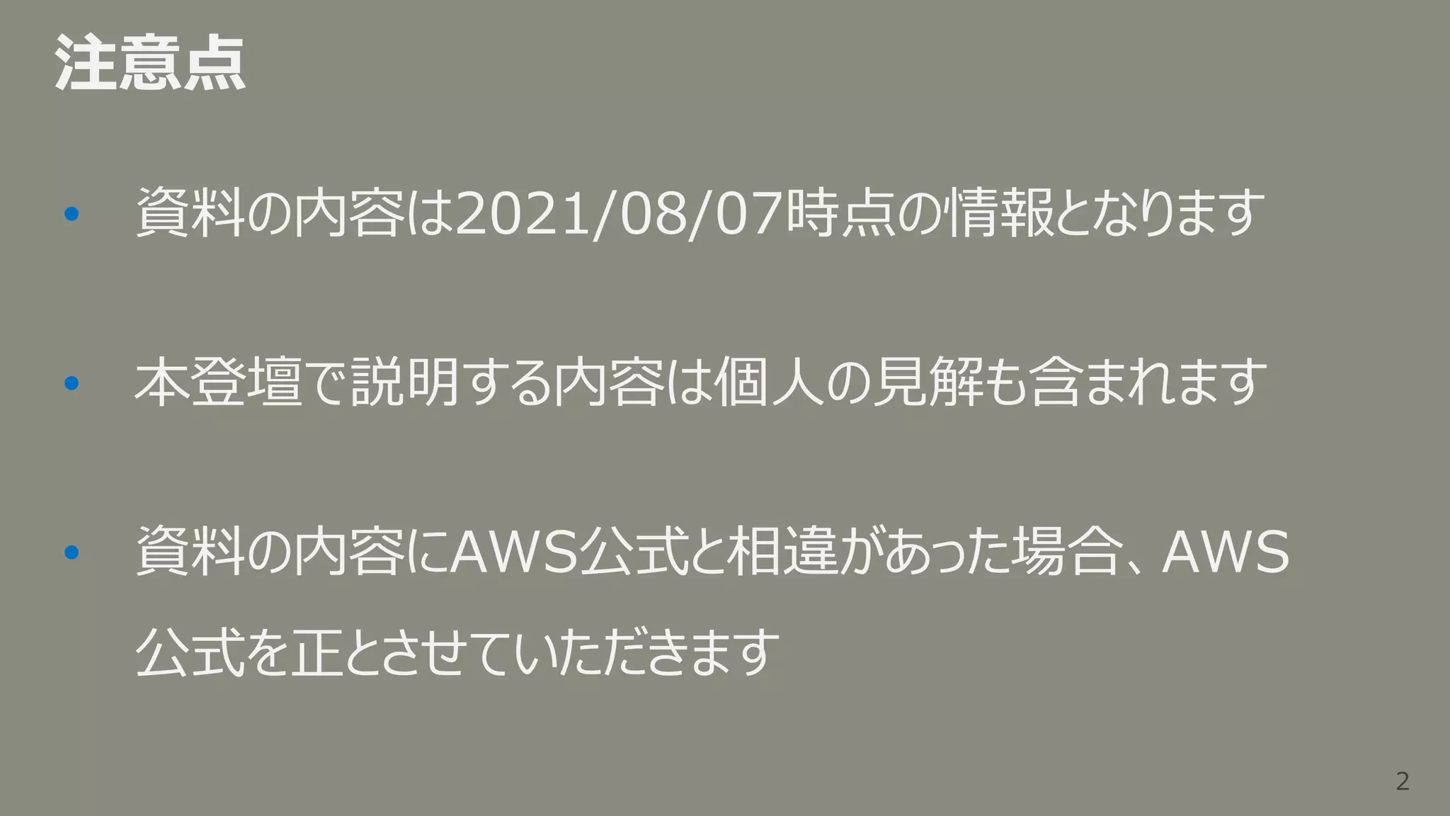 2
2
注意点
• 資料の内容は2021/08/07時点の情報となります
• 本登壇で説明する内容は個人の見解も含まれます
• 資料の内容にAWS公式と相違があった場合、AWS
公式を正とさせていただきます
 