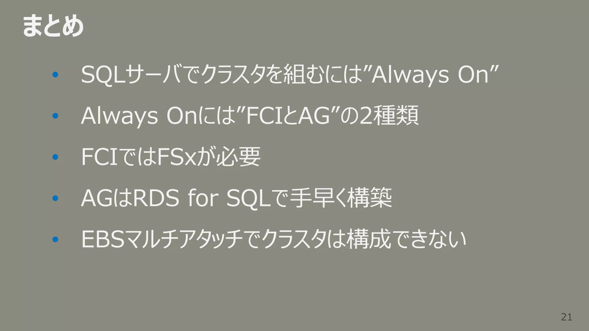 21
21
まとめ
• SQLサーバでクラスタを組むには”Always On”
• Always Onには”FCIとAG”の2種類
• FCIではFSxが必要
• AGはRDS for SQLで手早く構築
• EBSマルチアタッチでクラスタは構成できない
 