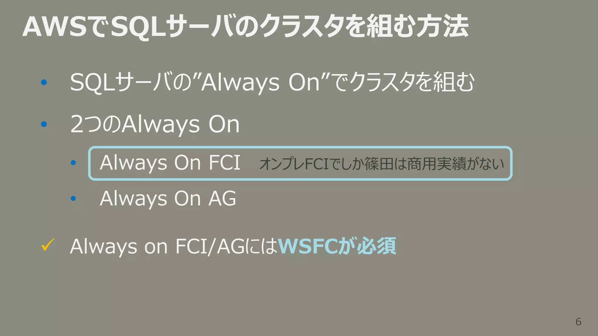 6
6
AWSでSQLサーバのクラスタを組む方法
• SQLサーバの”Always On”でクラスタを組む
• 2つのAlways On
• Always On FCI
• Always On AG
 Always on FCI/AGにはWSFCが必須
オンプレFCIでしか篠田は商用実績がない
 