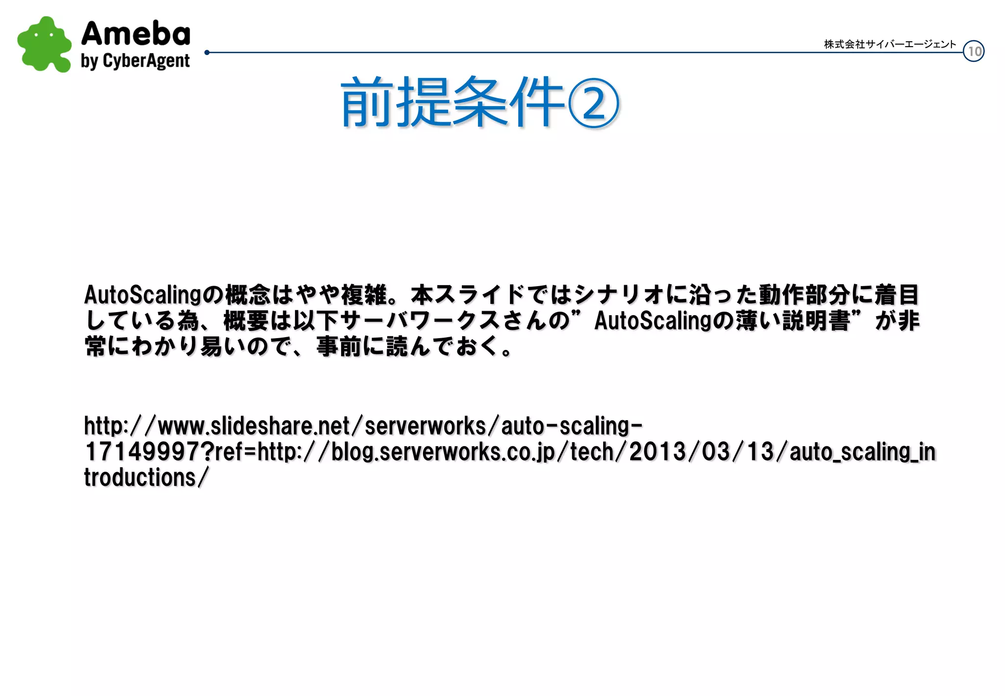 10
株式会社サイバーエージェント
前提条件②
Auto Scaling概念説明
Auto Scalingの概念はやや複雑。本スライドではシナリオに沿った動作部分に着目してい
る為、概要は以下サーバワークスさんの”Auto Scalingの薄い説明書”が非常にわかり易
いので、事前に読んでおく。
http://www.slideshare.net/serverworks/auto-scaling-
17149997?ref=http://blog.serverworks.co.jp/tech/2013/03/13/auto_scaling_introduction
s/
 
