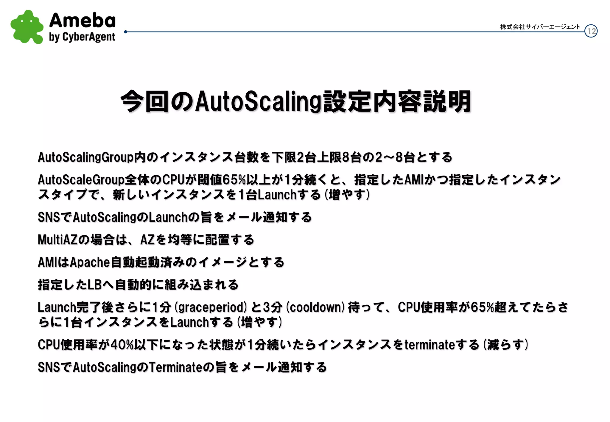 12
株式会社サイバーエージェント
Auto Scaling Group内のインスタンス台数を下限2台上限8台の2～8台とする
AutoScaleGroup全体のCPUが閾値65%以上が1～2分程続くと、指定したAMIとインスタンスタイプで、新
しいインスタンスを1台Launchする(増やす)
SNSでAutoScalingのLaunchの旨をメール通知する
MultiAZの場合は、AZへ均等台数配置する
AMIはApache自動起動済みのイメージとする
指定したLBへ自動的に組み込まれる
Launch完了後さらに3分(cooldown)待って、1分(period)ごとのCPU使用率モニタで65%超えてたらさらに1
台インスタンスをLaunchする(増やす)。さらに3分(cooldown)待ってCPU閾値超えていたら1台Launchす
る。
CPU使用率が40%以下になった状態が1分続いたらインスタンスをterminateする(減らす)
SNSでAutoScalingのTerminateの旨をメール通知する
今回のAuto Scaling設定内容説明
・grace-period
インスタンスが起動してヘルスチェックを
始めるまでの待ち時間
アプリの起動時間などを考慮した猶予時間
・cooldown
次のアクションまでのインターバル
・period
CloudWatchのkなしインターバル
 