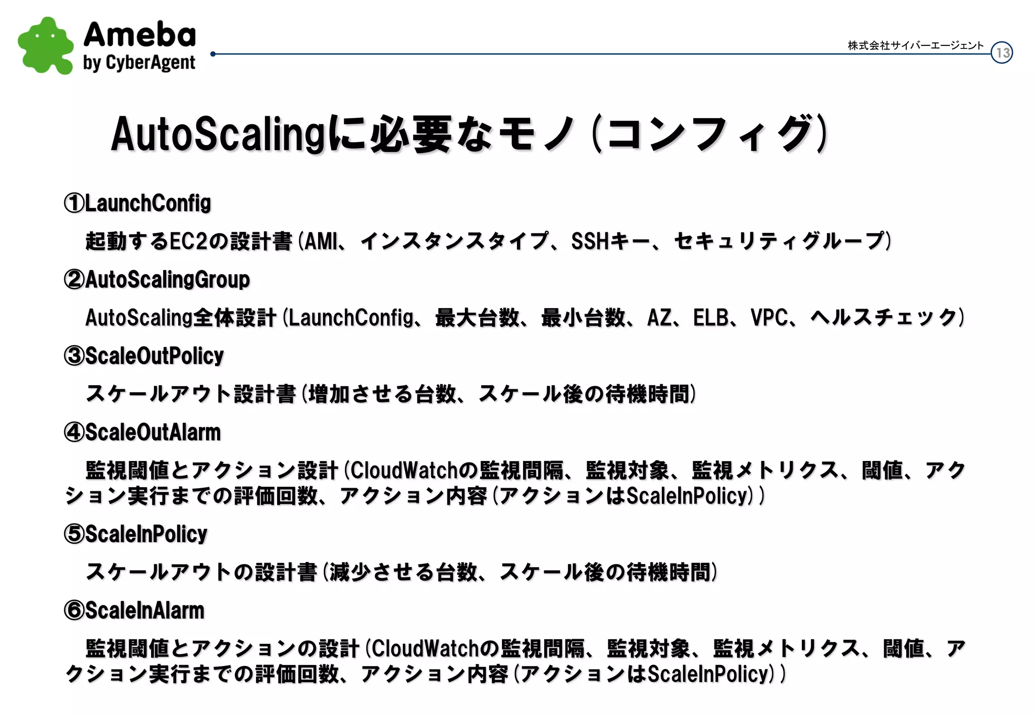 13
株式会社サイバーエージェント
①LaunchConfig
起動するEC2の設計書(AMI、インスタンスタイプ、SSHキー、セキュリティグループ)
②AutoScalingGroup
Auto Scaling全体設計(Launch Config、最大台数、最小台数、AZ、ELB、VPC、ヘルスチェック)
③ScaleOutPolicy
スケールアウト設計書(増加させる台数、スケール後の待機時間)
④ScaleOutAlarm
監視閾値とアクション設計(CloudWatchの監視間隔、監視対象、監視メトリクス、閾値、アクション実行まで
の評価回数、アクション内容(アクションはScaleInPolicy))
⑤ScaleInPolicy
スケールアウトの設計書(減少させる台数、スケール後の待機時間)
⑥ScaleInAlarm
監視閾値とアクションの設計(CloudWatchの監視間隔、監視対象、監視メトリクス、閾値、アクション実行ま
での評価回数、アクション内容(アクションはScaleInPolicy))
Auto Scalingに必要なモノ(コンフィグ)
 