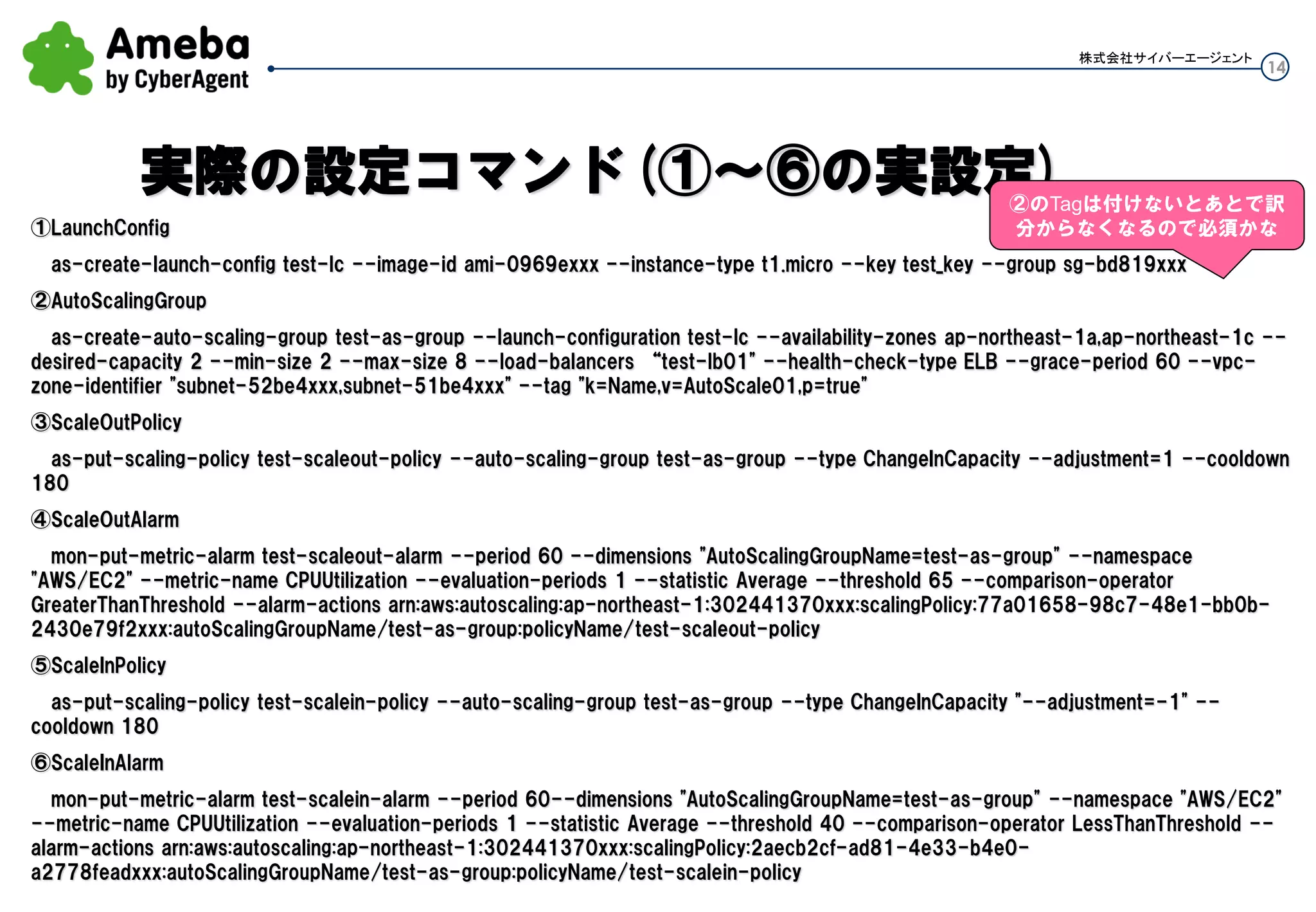 14
株式会社サイバーエージェント
①LaunchConfig
as-create-launch-config test-lc --image-id ami-0969exxx --instance-type t1.micro --key test_key --group sg-bd819xxx
②AutoScalingGroup
as-create-auto-scaling-group test-as-group --launch-configuration test-lc --availability-zones ap-northeast-1a,ap-northeast-1c --desired-
capacity 2 --min-size 2 --max-size 8 --load-balancers “test-lb01" --health-check-type ELB --grace-period 60 --vpc-zone-identifier "subnet-
52be4xxx,subnet-51be4xxx" --tag "k=Name,v=AutoScale01,p=true"
③ScaleOutPolicy
as-put-scaling-policy test-scaleout-policy --auto-scaling-group test-as-group --type ChangeInCapacity --adjustment=1 --cooldown 180
④ScaleOutAlarm
mon-put-metric-alarm test-scaleout-alarm --period 60 --dimensions "AutoScalingGroupName=test-as-group" --namespace "AWS/EC2" --
metric-name CPUUtilization --evaluation-periods 1 --statistic Average --threshold 65 --comparison-operator GreaterThanThreshold --alarm-
actions arn:aws:autoscaling:ap-northeast-1:302441370xxx:scalingPolicy:77a01658-98c7-48e1-bb0b-2430e79f2xxx:autoScalingGroupName/test-as-
group:policyName/test-scaleout-policy
⑤ScaleInPolicy
as-put-scaling-policy test-scalein-policy --auto-scaling-group test-as-group --type ChangeInCapacity "--adjustment=-1" --cooldown 180
⑥ScaleInAlarm
mon-put-metric-alarm test-scalein-alarm --period 60--dimensions "AutoScalingGroupName=test-as-group" --namespace "AWS/EC2" --
metric-name CPUUtilization --evaluation-periods 1 --statistic Average --threshold 40 --comparison-operator LessThanThreshold --alarm-actions
arn:aws:autoscaling:ap-northeast-1:302441370xxx:scalingPolicy:2aecb2cf-ad81-4e33-b4e0-a2778feadxxx:autoScalingGroupName/test-as-
group:policyName/test-scalein-policy
実際の設定コマンド(①～⑥の実設定)②のTagは付けないとあとで訳
分からなくなるので必須かな
 