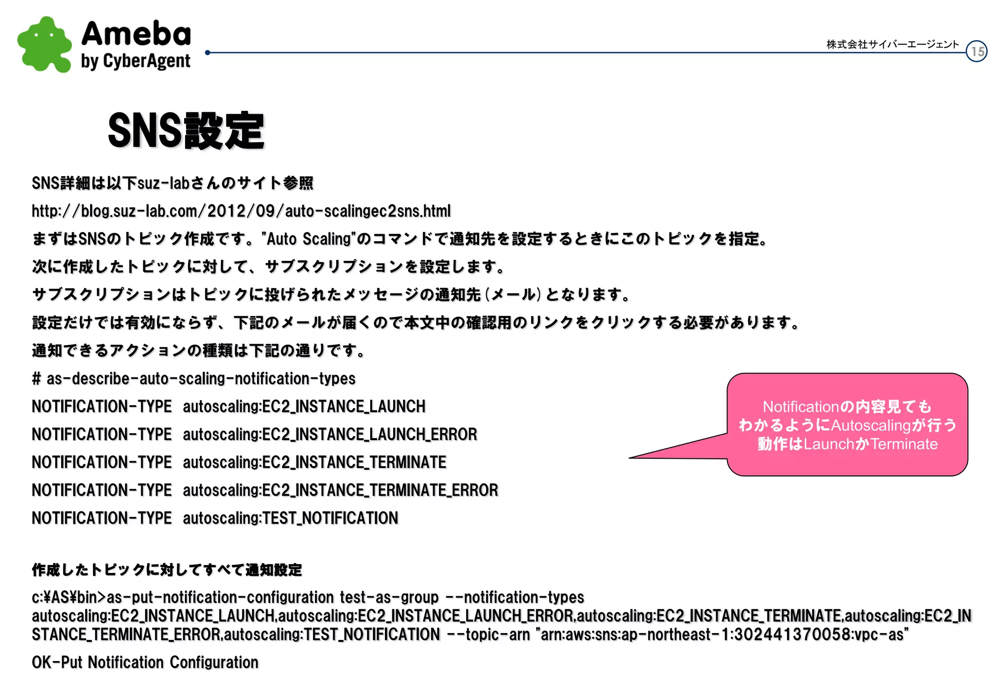 15
株式会社サイバーエージェント
SNS詳細は以下suz-labさんのサイト参照
http://blog.suz-lab.com/2012/09/auto-scalingec2sns.html
まずはSNSのトピック作成です。"Auto Scaling"のコマンドで通知先を設定するときにこのトピックを指定。
次に作成したトピックに対して、サブスクリプションを設定します。
サブスクリプションはトピックに投げられたメッセージの通知先(メール)となります。
設定だけでは有効にならず、下記のメールが届くので本文中の確認用のリンクをクリックする必要があります。
通知できるアクションの種類は下記の通りです。
# as-describe-auto-scaling-notification-types
NOTIFICATION-TYPE autoscaling:EC2_INSTANCE_LAUNCH
NOTIFICATION-TYPE autoscaling:EC2_INSTANCE_LAUNCH_ERROR
NOTIFICATION-TYPE autoscaling:EC2_INSTANCE_TERMINATE
NOTIFICATION-TYPE autoscaling:EC2_INSTANCE_TERMINATE_ERROR
NOTIFICATION-TYPE autoscaling:TEST_NOTIFICATION
作成したトピックに対してすべて通知設定
c:ASbin>as-put-notification-configuration test-as-group --notification-types
autoscaling:EC2_INSTANCE_LAUNCH,autoscaling:EC2_INSTANCE_LAUNCH_ERROR,autoscaling:EC2_INSTANCE_TERMINATE,autoscaling:EC2_INS
TANCE_TERMINATE_ERROR,autoscaling:TEST_NOTIFICATION --topic-arn "arn:aws:sns:ap-northeast-1:302441370058:vpc-as"
OK-Put Notification Configuration
SNS設定
Notificationの内容見ても
わかるようにAutoscalingが行う
動作はLaunchかTerminate
 