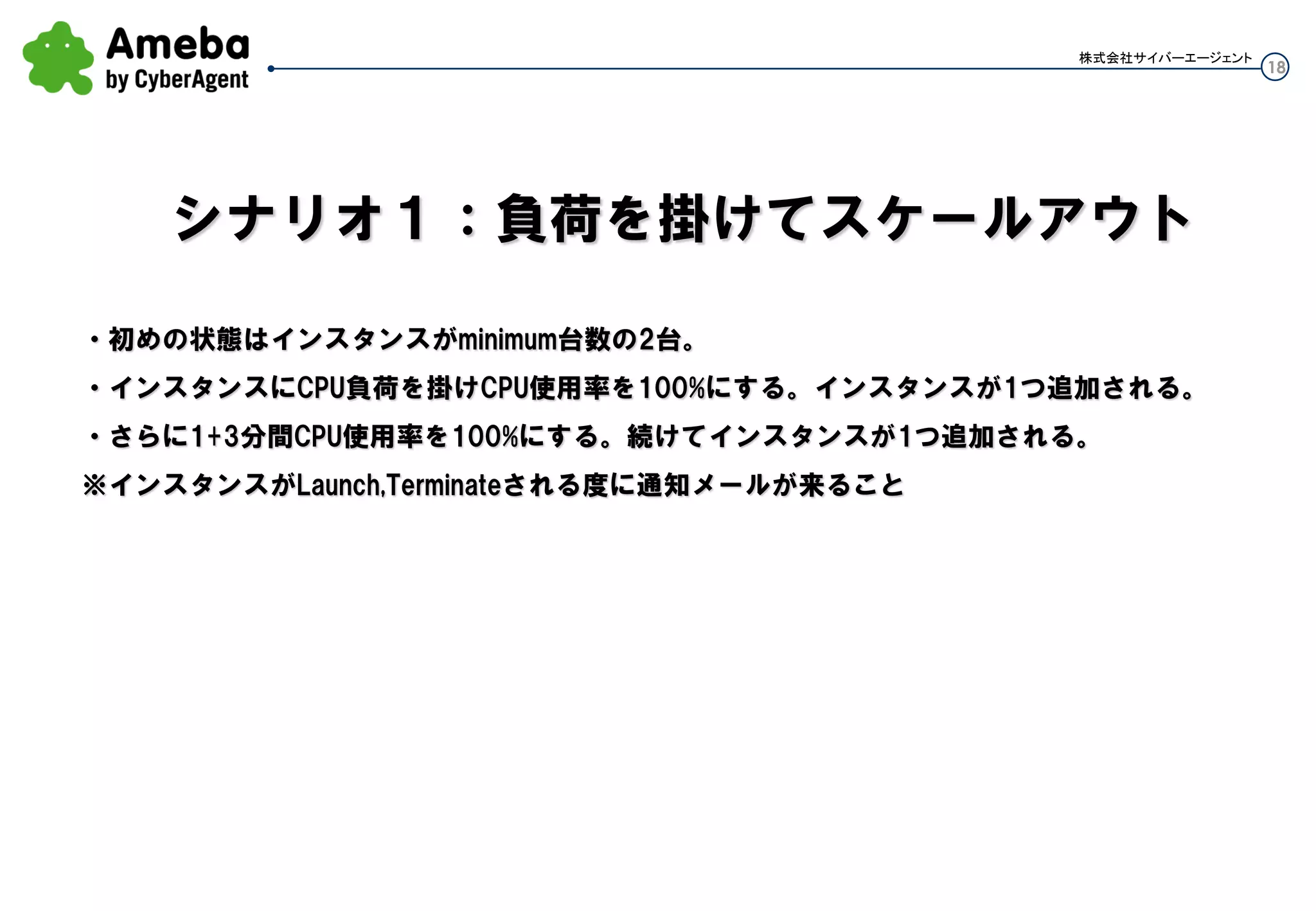 18
株式会社サイバーエージェント
・初めの状態はインスタンスがminimum台数の2台。
・インスタンスにCPU負荷を掛けCPU使用率を100%にする。インスタンスが1つ追加される。
Cloudwatchインターバルが60秒なので120秒程度待つ。
・さらに3分間(cooldown)CPU使用率を100%にする。続けてインスタンスが1つ追加される。
※インスタンスがLaunch,Terminateされる度に通知メールが来ること
シナリオ１：負荷を掛けてスケールアウト
 
