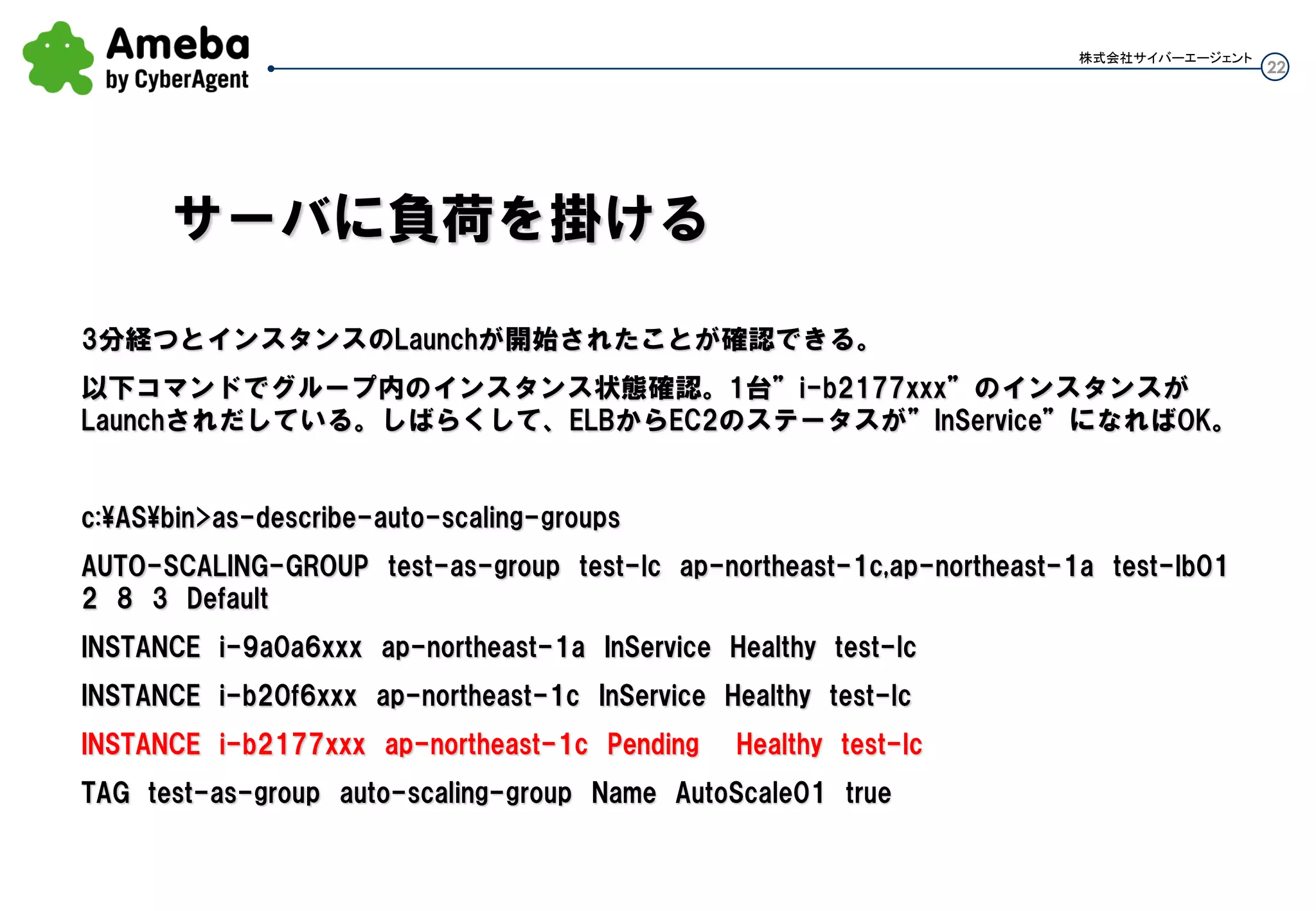 22
株式会社サイバーエージェント
1分経つとインスタンスのLaunchが開始されたことが確認できる。
以下コマンドでグループ内のインスタンス状態確認。1台”i-b2177xxx”のインスタンスがLaunchされだし
ている。しばらくして、ELBからEC2のステータスが”InService”になればOK。
c:ASbin>as-describe-auto-scaling-groups
AUTO-SCALING-GROUP test-as-group test-lc ap-northeast-1c,ap-northeast-1a test-lb01 2 8
3 Default
INSTANCE i-9a0a6xxx ap-northeast-1a InService Healthy test-lc
INSTANCE i-b20f6xxx ap-northeast-1c InService Healthy test-lc
INSTANCE i-b2177xxx ap-northeast-1c Pending Healthy test-lc
TAG test-as-group auto-scaling-group Name AutoScale01 true
サーバに負荷を掛ける
 