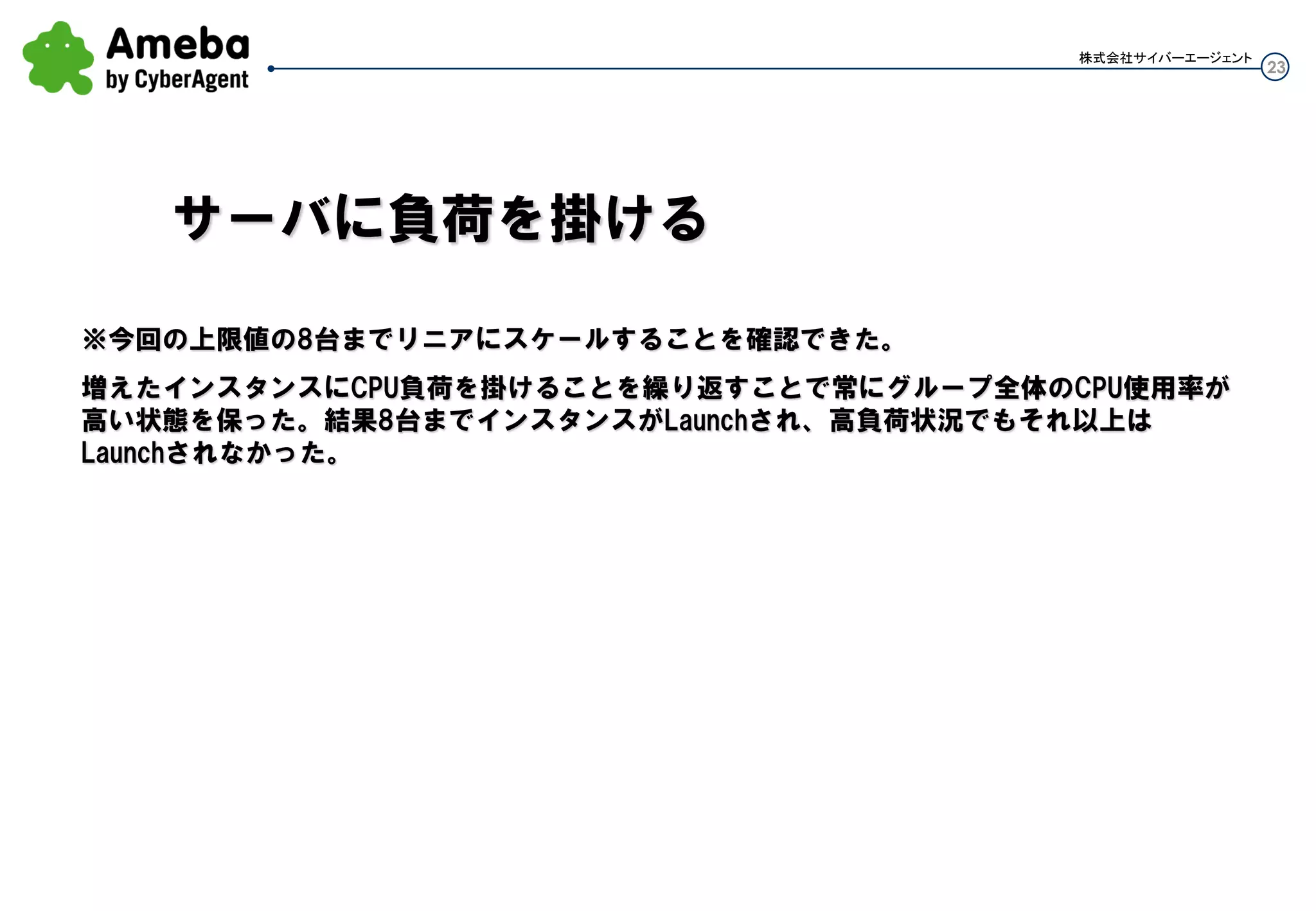 23
株式会社サイバーエージェント
※今回の上限値の8台までリニアにスケールすることを確認できた。
増えたインスタンスにCPU負荷を掛けることを繰り返すことで常にグループ全体のCPU使用率が高い状
態を保った。結果8台までインスタンスがLaunchされ、高負荷状況でもそれ以上はLaunchされなかった。
サーバに負荷を掛ける
 