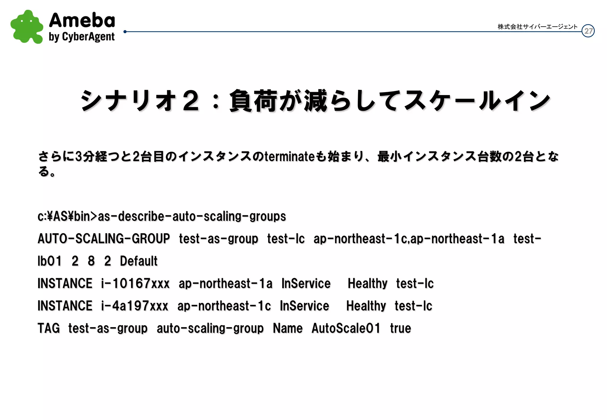 27
株式会社サイバーエージェント
さらに3分経つと2台目のインスタンスのterminateも始まり、最小インスタンス台数の2台となる。
c:ASbin>as-describe-auto-scaling-groups
AUTO-SCALING-GROUP test-as-group test-lc ap-northeast-1c,ap-northeast-1a test-
lb01 2 8 2 Default
INSTANCE i-10167xxx ap-northeast-1a InService Healthy test-lc
INSTANCE i-4a197xxx ap-northeast-1c InService Healthy test-lc
TAG test-as-group auto-scaling-group Name AutoScale01 true
シナリオ２：負荷が減らしてスケールイン
 
