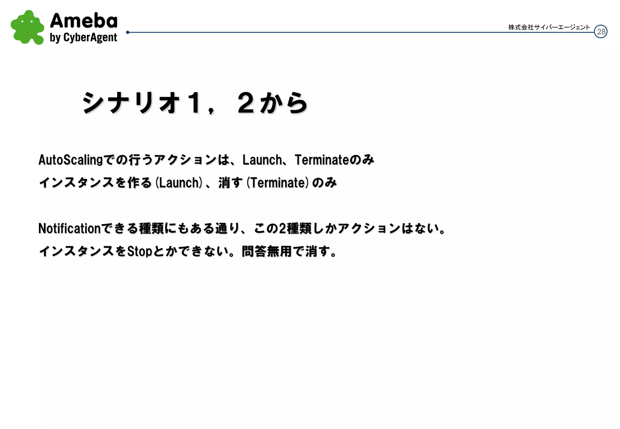28
株式会社サイバーエージェント
Auto Scalingで行うアクションは、Launch、Terminateのみ
インスタンスを作る(Launch)、消す(Terminate)のみ
Notificationできる種類にもある通り、この2種類しかアクションはない。
インスタンスをStopとかできない。問答無用で消す。
シナリオ１，２から
 