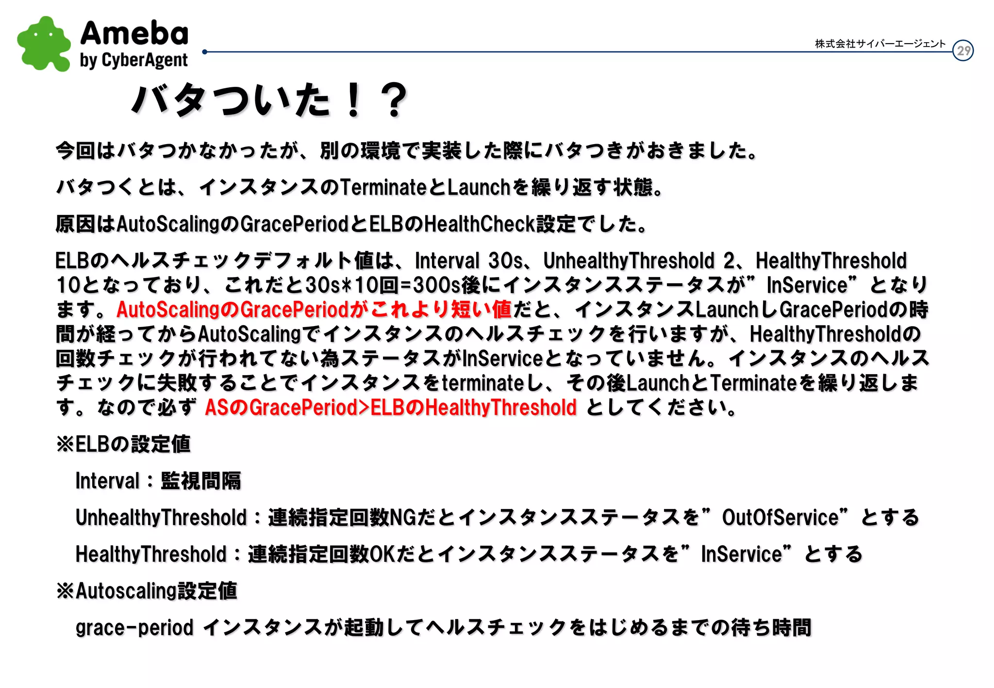 29
株式会社サイバーエージェント
今回はバタつかなかったが、別の環境で実装した際にバタつきがおきました。
バタつくとは、インスタンスのTerminateとLaunchを繰り返す状態。
原因はAuto ScalingのGracePeriodとELBのIntervalとHealthCheck設定でした。
ELBのヘルスチェックデフォルト値は、Interval 30s、HealthyThreshold 10となっており、これだと30s*10回
=300s後にインスタンスステータスが”InService”となる設定になります。
Auto ScalingのGracePeriodがこれより短い値だと、インスタンスLaunch後GracePeriodの時間が経過して
からAuto Scaling側のヘルスチェックを行いますが、ELB側でHealthyThresholdの回数分チェックがまだ
行われてない為ステータスがInServiceとなっていません。その為Auto Scaling側のヘルスチェックも失敗
するので(Auto Scalingが行うヘルスチェックはELBのステータスを見る為) 、Auto Scalingがインスタンス
をterminateし、その後LaunchとTerminateを繰り返します。
なので必ず ASのGracePeriod>ELBのHealthyThreshold*Interval としてください。
バタついた！？
 