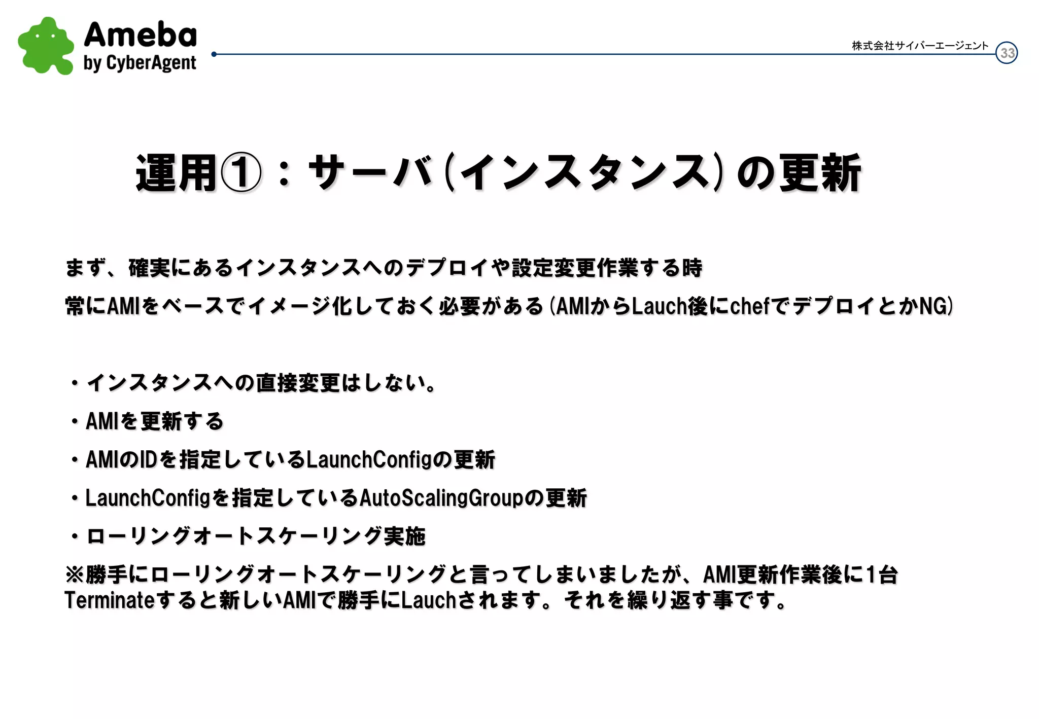 33
株式会社サイバーエージェント
GracePeriod確認方法
as-describe-auto-scaling-groups --show-long
AUTO-SCALING-GROUP,test-as-group,test-lc01,“ap-northeast-1c,ap-northeast-1a”,2013-06-
18T10:23:18.312Z,ue-lb01,ELB,4,8,4,180,60,“subnet-・・・
赤字の左がCooldown、右がGracePeriod
バタついた！？
 