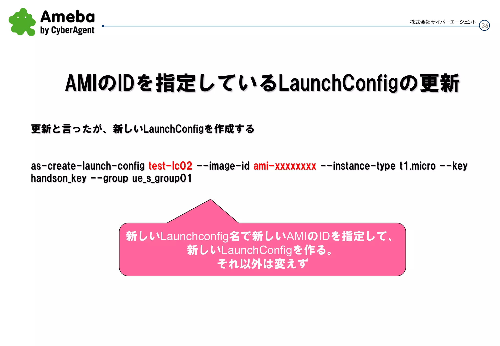 36
株式会社サイバーエージェント
まず、確実にあるインスタンスへのデプロイや設定変更作業する時
常にAMIをベースでイメージ化しておく必要がある(AMIからLauch後にchefでデプロイとかNG)
・インスタンスへの直接変更はしない。
・AMIを更新する
・AMIのIDを指定しているLaunchConfigの更新
・LaunchConfigを指定しているAutoScalingGroupの更新
・ローリングオートスケーリング実施
※勝手にローリングオートスケーリングと言ってしまいましたが、AMI更新作業後に1台Terminateすると
新しいAMIで勝手にLauchされます。それを繰り返す事です。
運用①：サーバ(インスタンス)の更新
 