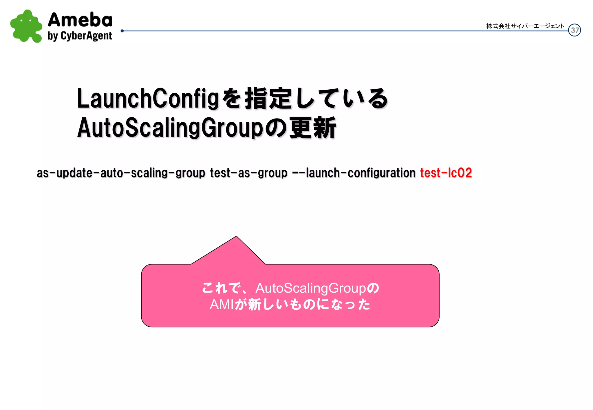 37
株式会社サイバーエージェント
Auto Scalingなので、AMIを更新しないとダメ
インスタンスを修正しても、AMIを更新できてないと元のイメージでLaunchされて元の状態のインスタン
スが出来てしまう。デグレっちゃう。
インスタンスへの直接変更はしない。
 