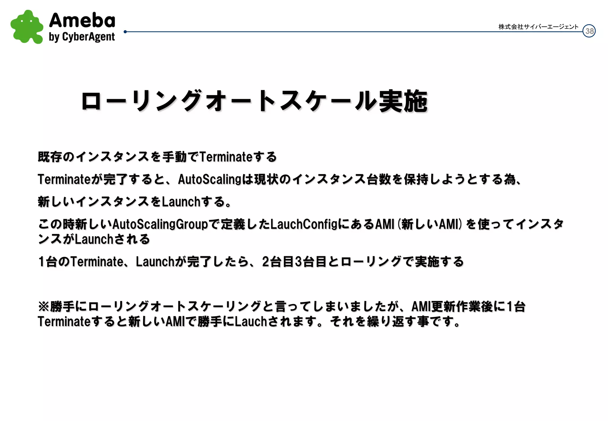 38
株式会社サイバーエージェント
・グループ外のインスタンスを1つ、AMIの雛形用に作成しておく
・手動でインスタンスを作ればAutoScalingGroup外のインスタンスとなる
・このインスタンスはLBに入れようが入れなくても構わない。LBに入れてもAutoScalingGroupに入る訳
ではない。
・インスタンスに変更を加えたい場合、このインスタンスに対して更新を行い、このインスタンスからAMI
を作成する
※雛形インスタンスはグループ内でも構わないが、グループ外としておくことで、グループ内インスタン
スをのこしたまま動作確認にも使える。確認後にAMI作成し、グループ内インスタンスも更新していくと
いいかと
AMIを更新する
 