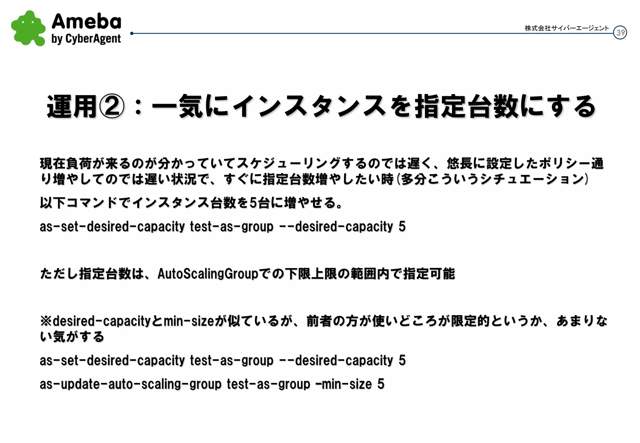 39
株式会社サイバーエージェント
更新と言ったが、新しいLaunchConfigを作成する
as-create-launch-config test-lc02 --image-id ami-xxxxxxxx --instance-type t1.micro --key
handson_key --group ue_s_group01
AMIのIDを指定しているLaunchConfigの更新
新しいLaunchconfig名で新しいAMIのIDを指定して、
新しいLaunchConfigを作る。
それ以外は変えず
 