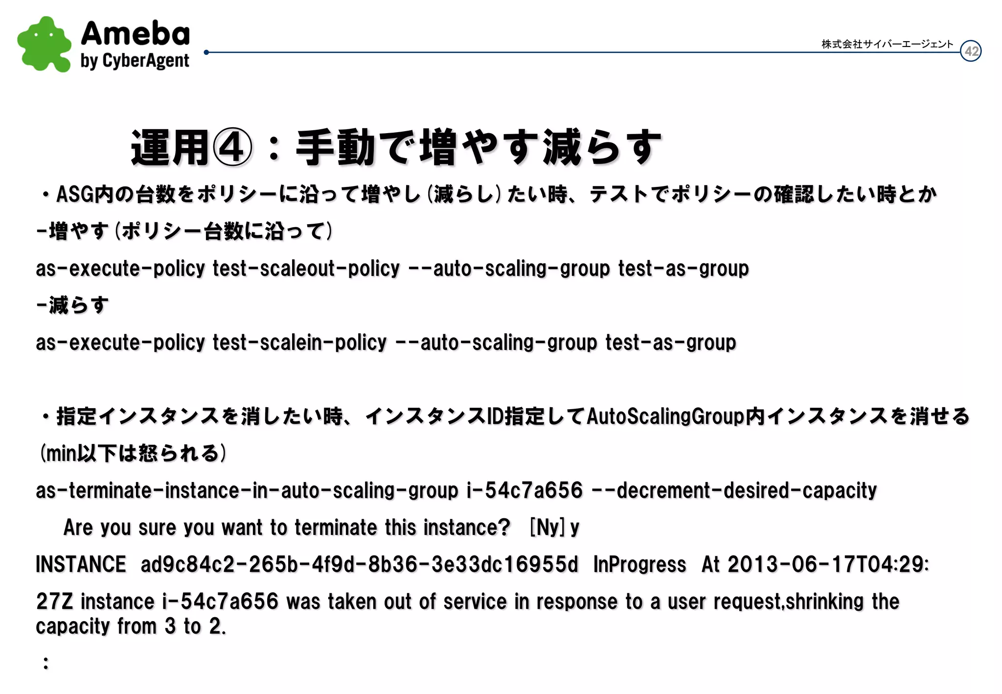 42
株式会社サイバーエージェント
現在負荷が来るのが分かっていてスケジューリングするのでは遅く、悠長に設定したポリシー通り増やし
てのでは遅い状況で、すぐに指定台数増やしたい時(多分こういうシチュエーション)
以下コマンドでインスタンス台数を5台に増やせる。
as-set-desired-capacity test-as-group --desired-capacity 5
ただし指定台数は、AutoScalingGroupでの下限上限の範囲内で指定可能
※desired-capacityとmin-sizeが似ているが、前者の方が使いどころが限定的というか、あまりない気が
する
as-set-desired-capacity test-as-group --desired-capacity 5
as-update-auto-scaling-group test-as-group –min-size 5
運用②：一気にインスタンスを指定台数にする
 