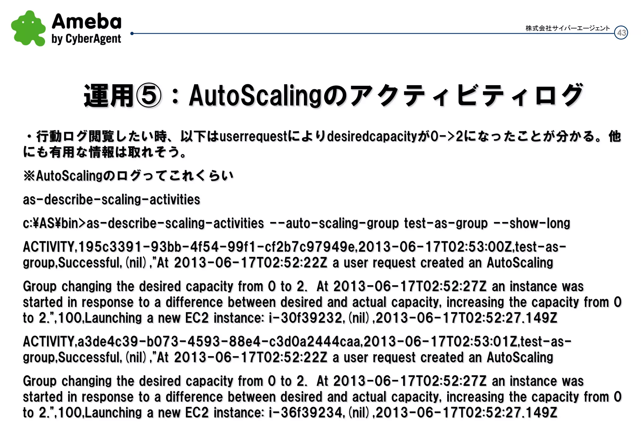 43
株式会社サイバーエージェント
以下の赤字部分がdesired-capacityの値
as-describe-auto-scaling-groups
AUTO-SCALING-GROUP test-as-group test-lc ap-northeast-1c,ap-northeast-1a test-lb01 2 8 5
Default
INSTANCE i-94264xxx ap-northeast-1a InService Healthy test-lc
INSTANCE i-02294xxx ap-northeast-1c InService Healthy test-lc
INSTANCE i-02294xxx ap-northeast-1c InService Healthy test-lc
INSTANCE i-02294xxx ap-northeast-1c InService Healthy test-lc
INSTANCE i-02294xxx ap-northeast-1c InService Healthy test-lc
TAG test-as-group auto-scaling-group Name AutoScale01 true
スケールイン、スケールアウトポリシーはそのまま継続して有効で、上記のように5台にして負荷が閾値以下なら
ポリシーに乗っ取りTerminateされていく、逆に閾値を超えていればポリシーに乗っ取りLaunchされていく
運用②：一気にインスタンスを指定台数にする
 