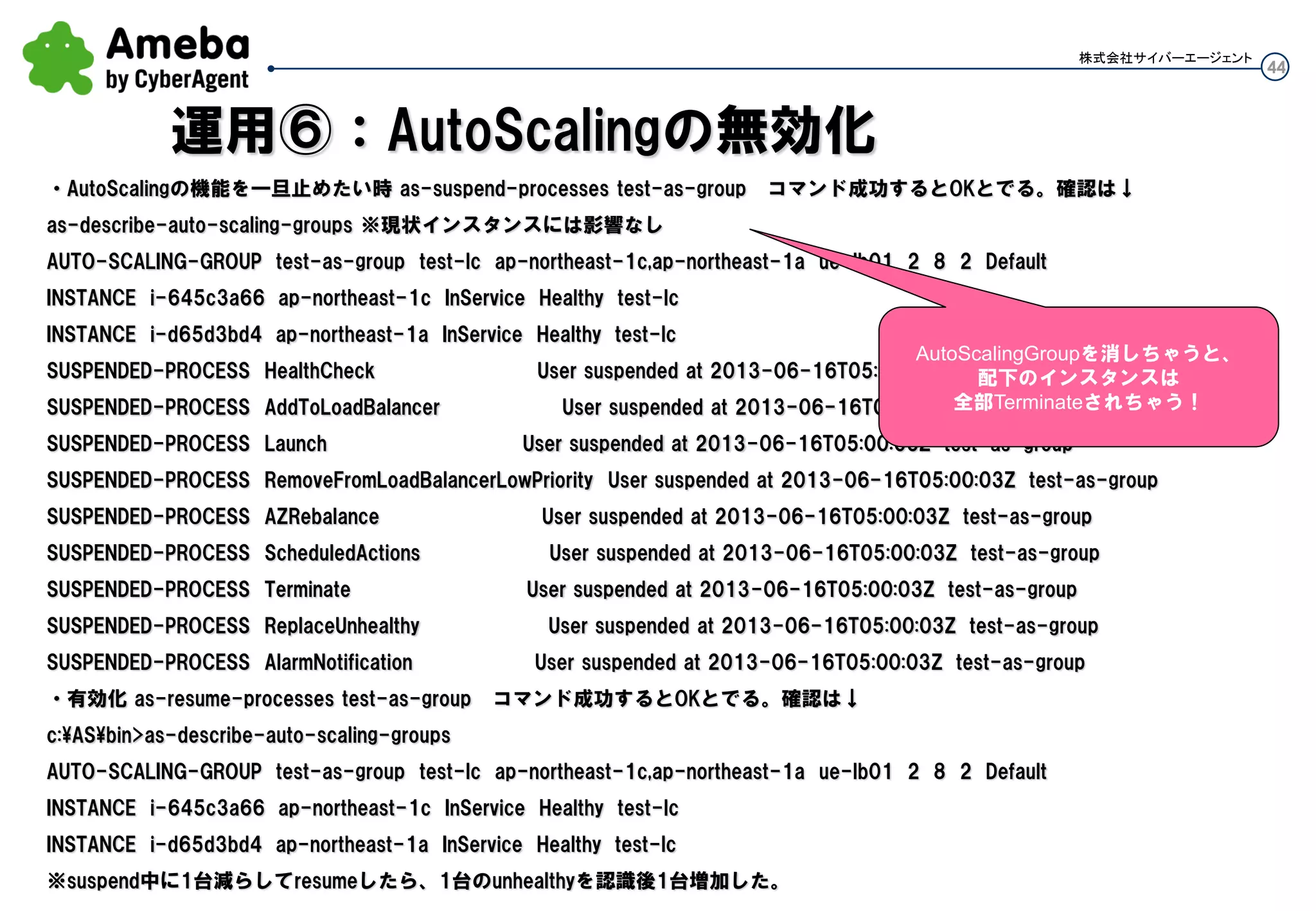 44
株式会社サイバーエージェント
オートスケールのアクションを一旦無効にしたい時
以下コマンドでtest-scalin-alarmを無効(enableで有効)、閾値超えてもLaunchしない
mon-disable-alarm-actions test-scalein-alarm
確認は以下コマンドで、有効時は↓の赤字がtrue
mon-describe-alarms --show-long
test-scalein-alarm,(nil),ALARM,Threshold Crossed: 1 datapoint (38.21) was less t
han the threshold (40.0).,"{"version":"1.0","queryDate":"2013-06-
06T09:19:10.158+0000","startDate":"2013-06-
16T09:14:00.000+0000","statistic":"Average","period":300,"recentDatapoints":[38.21],"threshold":40.0}",fals
e,(nil),arn:aws:sns:ap-northeast-
1:302441370058:test,(nil),AWS/EC2,CPUUtilization,{AutoScalingGroupName=test-as-
group},300,Average,(nil),1,LessThanThreshold,40.0test-scaleout-alarm,(nil),OK,Threshold Crossed: 1
datapoint (56.391818181818174) was not greater than the threshold
(65.0).,"{"version":"1.0","queryDate":"2013-06-16T09:18:19.823+0000","startDate":"2013-06-
16T09:13:00.000+0000","statistic":Average,"period":300,"recentDatapoints":[56.391818181818174],"thresho
ld":65.0},
運用③：アラーム(トリガ)の一時的に停止
 