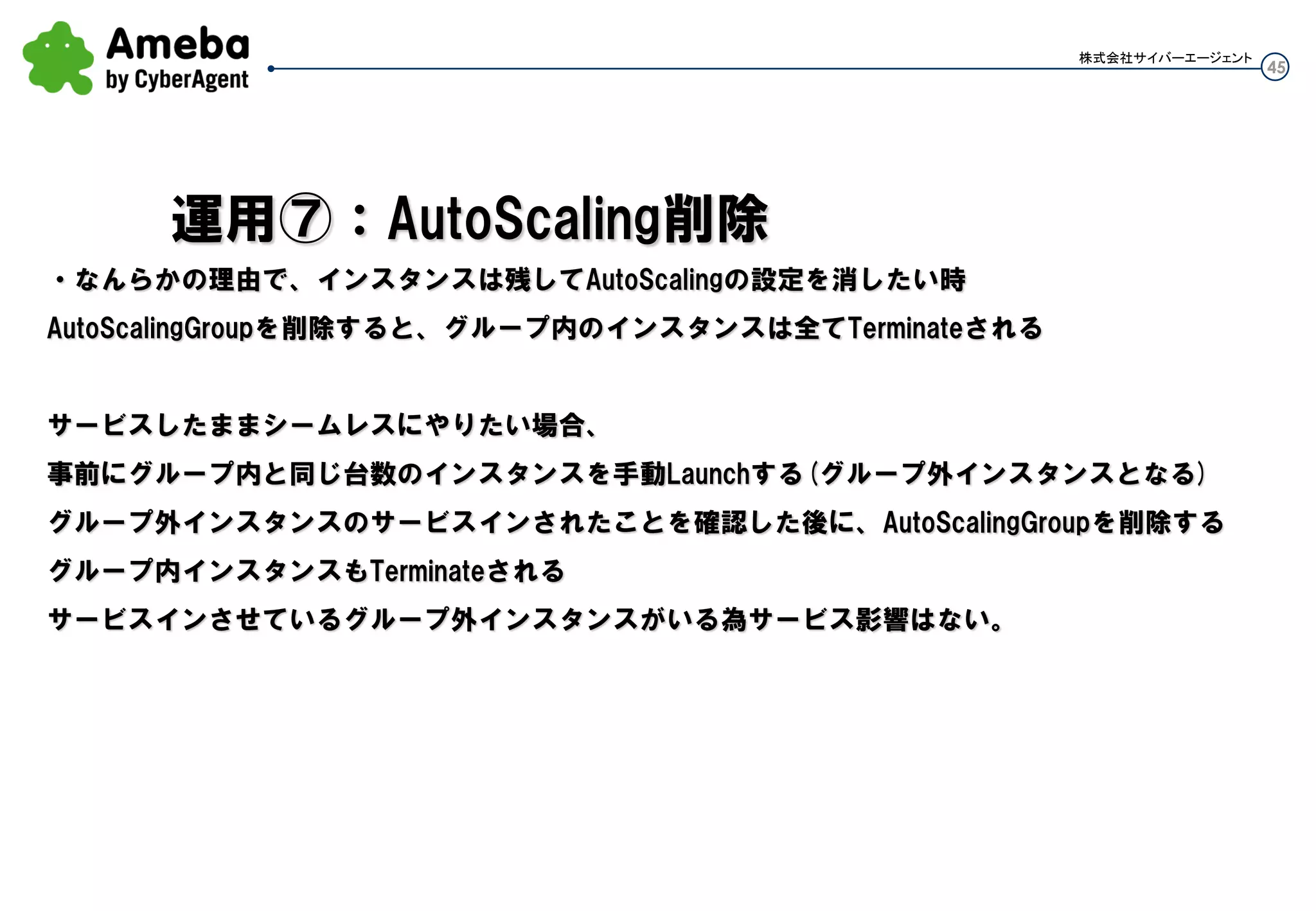 45
株式会社サイバーエージェント
・ASG内の台数をポリシーに沿って増やし(減らし)たい時、テストでポリシーの確認したい時とか
-増やす(ポリシー台数に沿って)
as-execute-policy test-scaleout-policy --auto-scaling-group test-as-group
-減らす
as-execute-policy test-scalein-policy --auto-scaling-group test-as-group
・指定インスタンスを消したい時、インスタンスID指定してAutoScalingGroup内インスタンスを消せる
(min以下は怒られる)
as-terminate-instance-in-auto-scaling-group i-54c7a656 --decrement-desired-capacity
Are you sure you want to terminate this instance? [Ny]y
INSTANCE ad9c84c2-265b-4f9d-8b36-3e33dc16955d InProgress At 2013-06-17T04:29:
27Z instance i-54c7a656 was taken out of service in response to a user request,shrinking the capacity from 3
to 2.
：
運用④：手動で増やす減らす
 