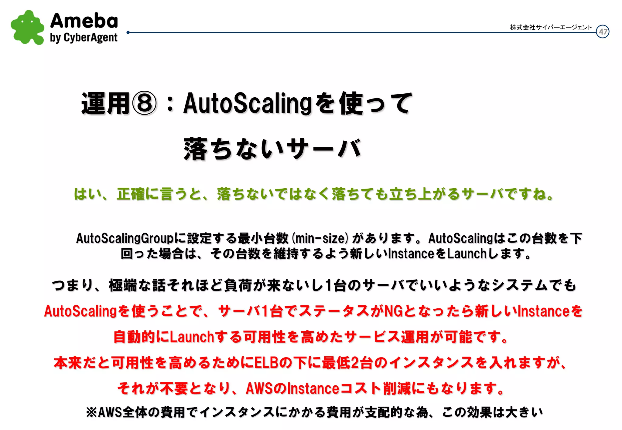 47
株式会社サイバーエージェント
・AutoScalingの機能を一旦止めたい時 as-suspend-processes test-as-group コマンド成功するとOKとでる。確認は↓
as-describe-auto-scaling-groups ※現状インスタンスには影響なし
AUTO-SCALING-GROUP test-as-group test-lc ap-northeast-1c,ap-northeast-1a ue-lb01 2 8 2 Default
INSTANCE i-645c3a66 ap-northeast-1c InService Healthy test-lc
INSTANCE i-d65d3bd4 ap-northeast-1a InService Healthy test-lc
SUSPENDED-PROCESS HealthCheck User suspended at 2013-06-16T05:00:03Z test-as-group
SUSPENDED-PROCESS AddToLoadBalancer User suspended at 2013-06-16T05:00:03Z test-as-group
SUSPENDED-PROCESS Launch User suspended at 2013-06-16T05:00:03Z test-as-group
SUSPENDED-PROCESS RemoveFromLoadBalancerLowPriority User suspended at 2013-06-16T05:00:03Z test-as-group
SUSPENDED-PROCESS AZRebalance User suspended at 2013-06-16T05:00:03Z test-as-group
SUSPENDED-PROCESS ScheduledActions User suspended at 2013-06-16T05:00:03Z test-as-group
SUSPENDED-PROCESS Terminate User suspended at 2013-06-16T05:00:03Z test-as-group
SUSPENDED-PROCESS ReplaceUnhealthy User suspended at 2013-06-16T05:00:03Z test-as-group
SUSPENDED-PROCESS AlarmNotification User suspended at 2013-06-16T05:00:03Z test-as-group
・有効化 as-resume-processes test-as-group コマンド成功するとOKとでる。確認は↓
c:ASbin>as-describe-auto-scaling-groups
AUTO-SCALING-GROUP test-as-group test-lc ap-northeast-1c,ap-northeast-1a ue-lb01 2 8 2 Default
INSTANCE i-645c3a66 ap-northeast-1c InService Healthy test-lc
INSTANCE i-d65d3bd4 ap-northeast-1a InService Healthy test-lc
※suspend中に1台減らしてresumeしたら、1台のunhealthyを認識後1台増加した。
運用⑥：Auto Scalingの無効化
AutoScalingGroupを消しちゃうと、
配下のインスタンスは
全部Terminateされちゃう！
 