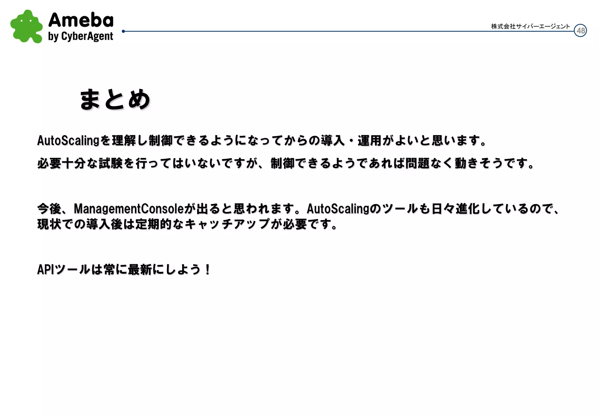 48
株式会社サイバーエージェント
・なんらかの理由で、インスタンスは残してAuto Scalingの設定を消したい時
AutoScalingGroupを削除すると、グループ内のインスタンスは全てTerminateされる
サービスインのままシームレスにやりたい場合、
事前にグループ内と同じ台数のインスタンスを手動Launchする(グループ外インスタンスとなる)
グループ外インスタンスのサービスインされたことを確認した後に、AutoScalingGroupを削除する
グループ内インスタンスもTerminateされる
サービスインさせているグループ外インスタンスがいる為サービス影響はない。
運用⑦：Auto Scaling削除
 