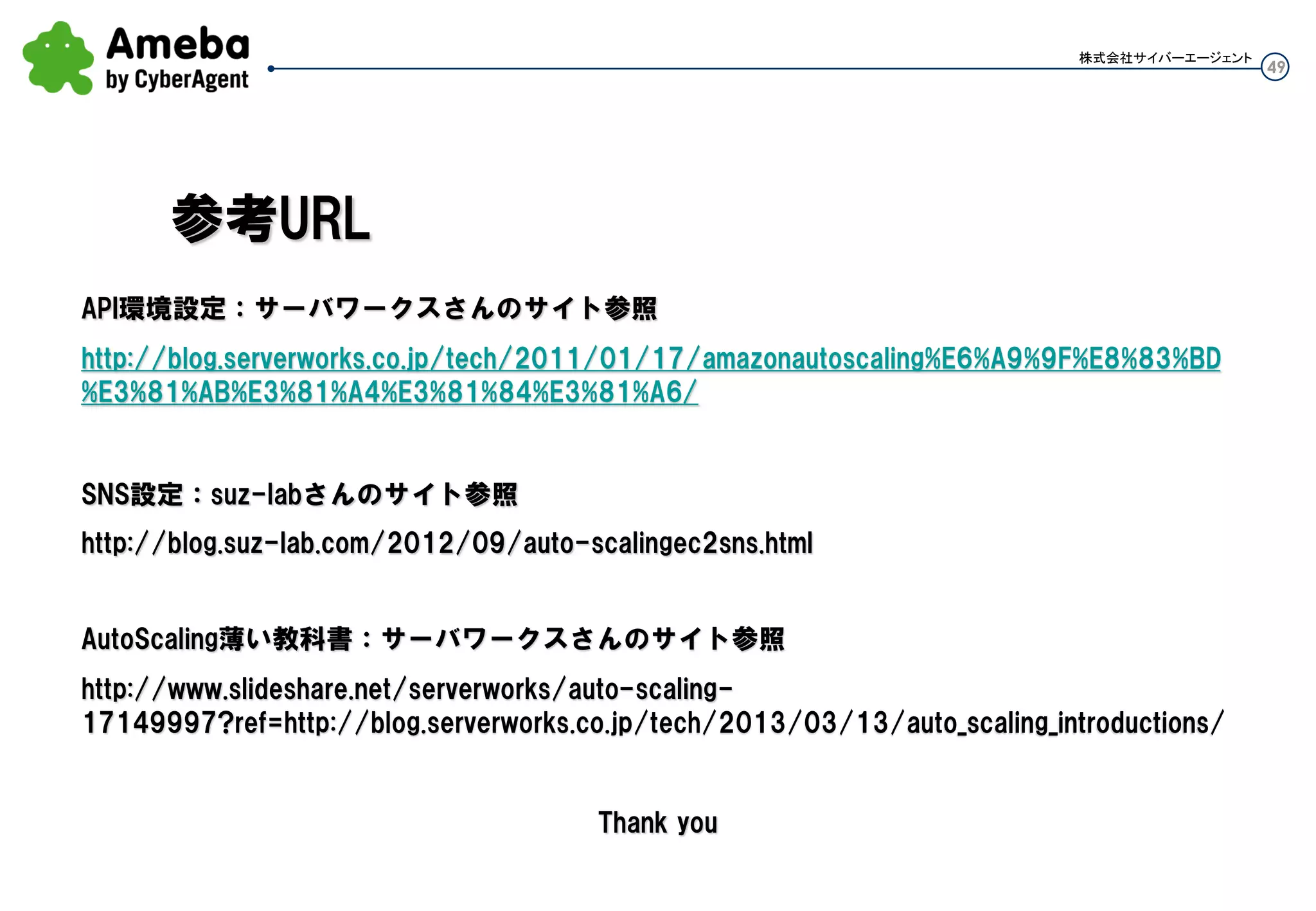 49
株式会社サイバーエージェント
落ちても立ち上がるサーバですね。
AutoScalingGroupに設定する最小台数(min-size)があります。Auto Scalingはこの台数を下回った場
合は、その台数を維持するよう新しいInstanceをLaunchします。
つまり、極端な話それほど負荷が来ないし1台のサーバでいいようなシステムでも
Auto Scalingを使うことで、サーバ1台でステータスがNGとなったら新しいInstanceを
自動的にLaunchする可用性を高めたサービス運用が可能です。
本来だと可用性を高めるためにELBの下に最低2台のインスタンスを入れますが、
それが不要となり、AWSのInstanceコスト削減にもなります。
※AWS全体の費用でインスタンスにかかる費用が支配的な為、この効果は大きい
※2台並べる構成よりダウンタイムは大きくなります。
運用⑧：Auto Healing
 
