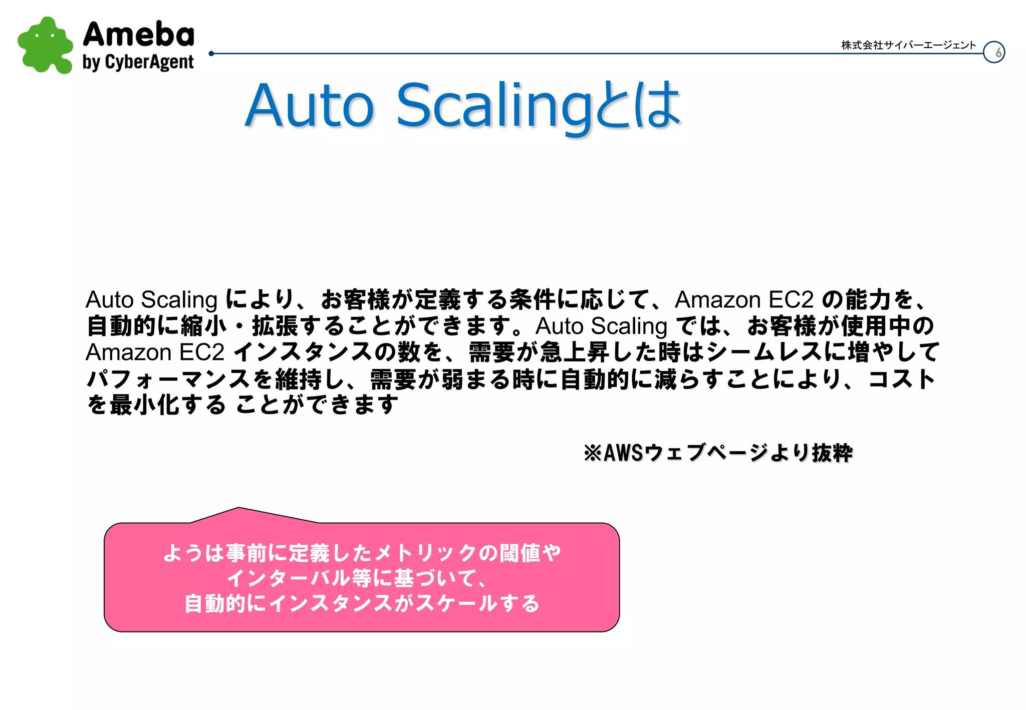 6
株式会社サイバーエージェント
Auto Scalingとは
Auto Scaling により、お客様が定義する条件に応じて、Amazon EC2 の能力を、
自動的に縮小・拡張することができます。Auto Scaling では、お客様が使用中の
Amazon EC2 インスタンスの数を、需要が急上昇した時はシームレスに増やして
パフォーマンスを維持し、需要が弱まる時に自動的に減らすことにより、コスト
を最小化する ことができます
※AWSウェブページより抜粋
ようは、事前に定義したメトリックの閾値や
インターバル等に基づいて、
自動的にインスタンスがスケールする
 