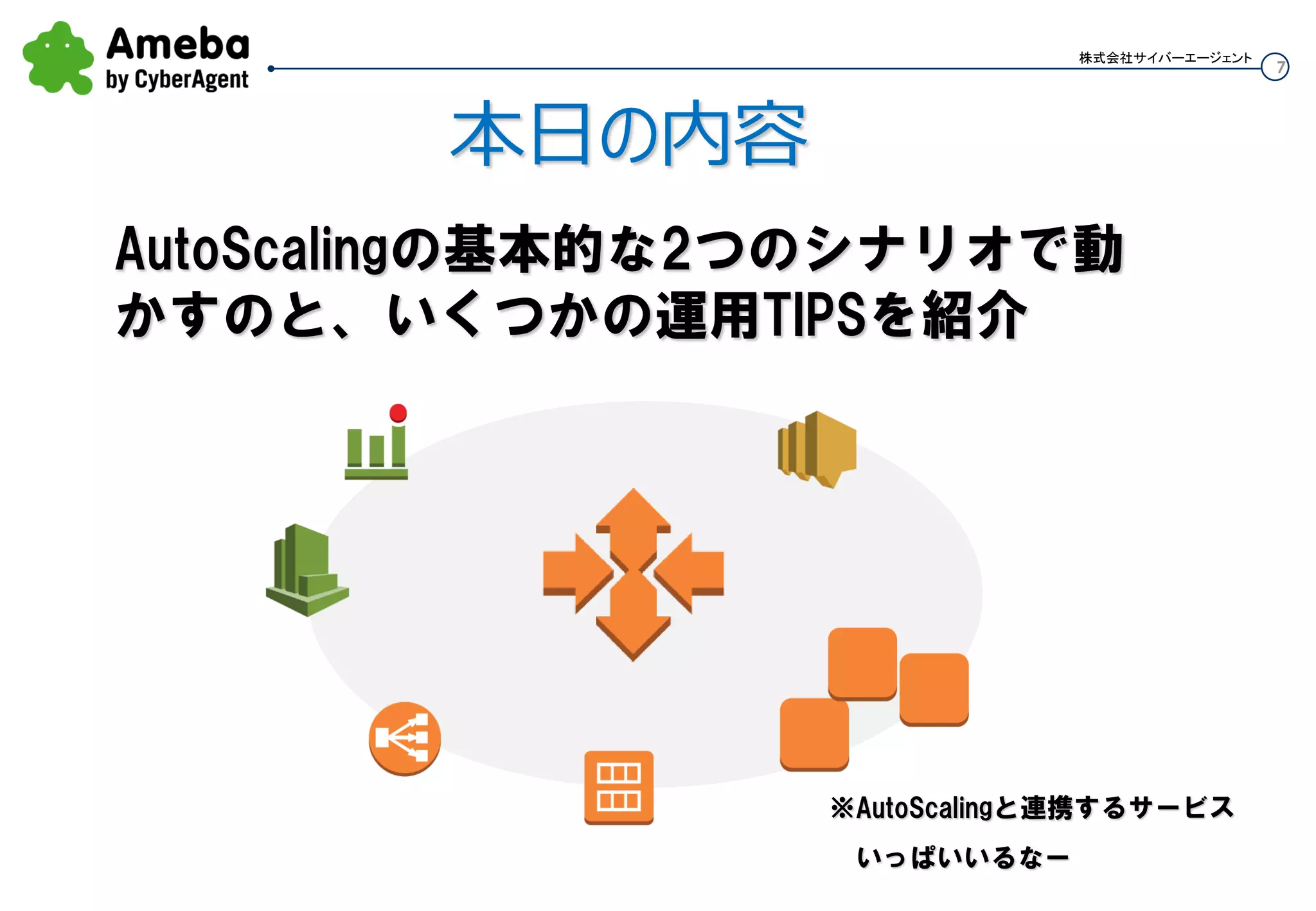 7
株式会社サイバーエージェント
本日の内容
Auto Scalingの基本的な2つのシナリオで動
かすのと、いくつかの運用TIPSを紹介
※Auto Scalingと連携するサービス
 