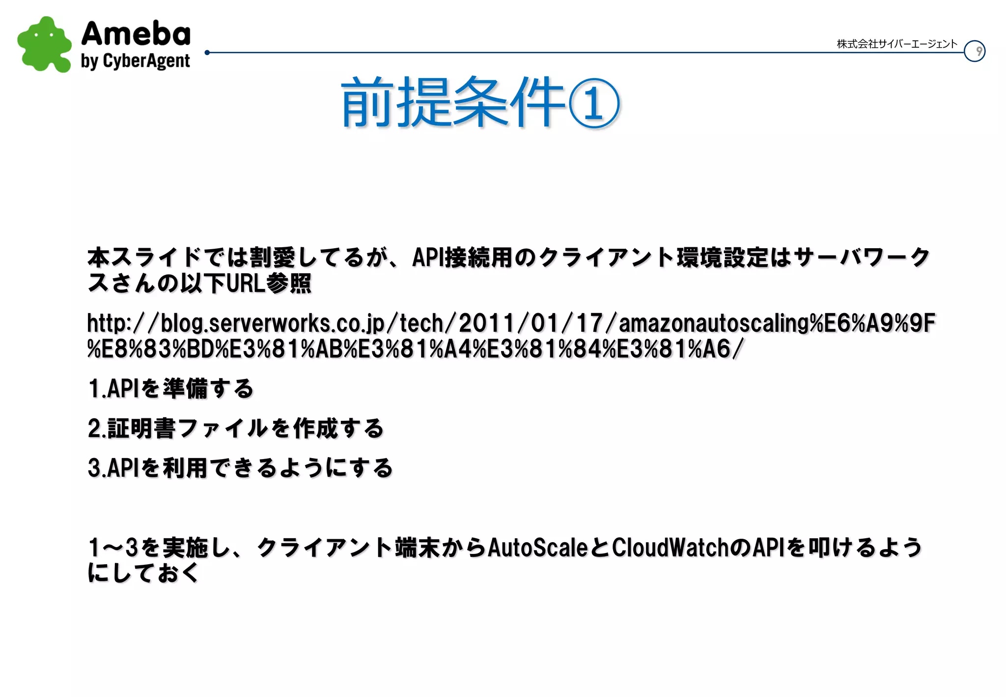 9
株式会社サイバーエージェント
前提条件①
API接続用のクライアント環境設定
本スライドでは割愛してるが、以下のサーバワークスさんのURL参照
http://blog.serverworks.co.jp/tech/2011/01/17/amazonautoscaling%E6%A9%9F%E8%83%
BD%E3%81%AB%E3%81%A4%E3%81%84%E3%81%A6/
1.APIを準備する
2.証明書ファイルを作成する
3.APIを利用できるようにする
1～3を実施し、クライアント端末からAuto ScalingとCloudWatchのAPIを叩けるようにして
おく
 