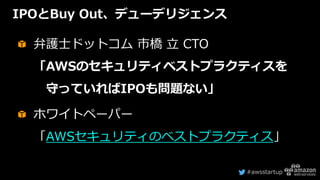 #awsstartup
IPOとBuy Out、デューデリジェンス
弁護士ドットコム 市橋 立 CTO
「AWSのセキュリティベストプラクティスを
守っていればIPOも問題ない」
ホワイトペーパー
「AWSセキュリティのベストプラクティス」
 