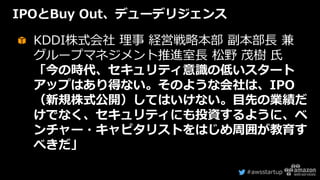 #awsstartup
IPOとBuy Out、デューデリジェンス
KDDI株式会社 理事 経営戦略本部 副本部長 兼
グループマネジメント推進室長 松野 茂樹 氏
「今の時代、セキュリティ意識の低いスタート
アップはあり得ない。そのような会社は、IPO
（新規株式公開）してはいけない。目先の業績だ
けでなく、セキュリティにも投資するように、ベ
ンチャー・キャピタリストをはじめ周囲が教育す
べきだ」
 