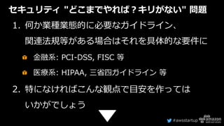#awsstartup
セキュリティ "どこまでやれば？キリがない" 問題
1. 何か業種業態的に必要なガイドライン、
関連法規等がある場合はそれを具体的な要件に
金融系: PCI-DSS, FISC 等
医療系: HIPAA, 三省四ガイドライン 等
2. 特になければこんな観点で目安を作っては
いかがでしょう
 