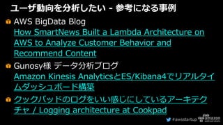 #awsstartup
ユーザ動向を分析したい - 参考になる事例
AWS BigData Blog
How SmartNews Built a Lambda Architecture on
AWS to Analyze Customer Behavior and
Recommend Content
Gunosy様 データ分析ブログ
Amazon Kinesis AnalyticsとES/Kibana4でリアルタイ
ムダッシュボード構築
クックパッドのログをいい感じにしているアーキテク
チャ / Logging architecture at Cookpad
 